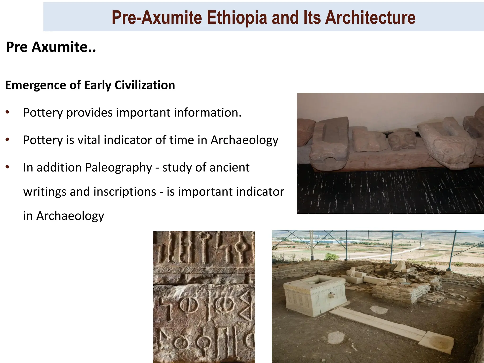 Pre-Axumite Ethiopia and Its Architecture
Prep. By Tsegaye Kassa, 2024/ 25
Emergence of Early Civilization
• Pottery provides important information.
• Pottery is vital indicator of time in Archaeology
• In addition Paleography - study of ancient
writings and inscriptions - is important indicator
in Archaeology
Pre Axumite..
 