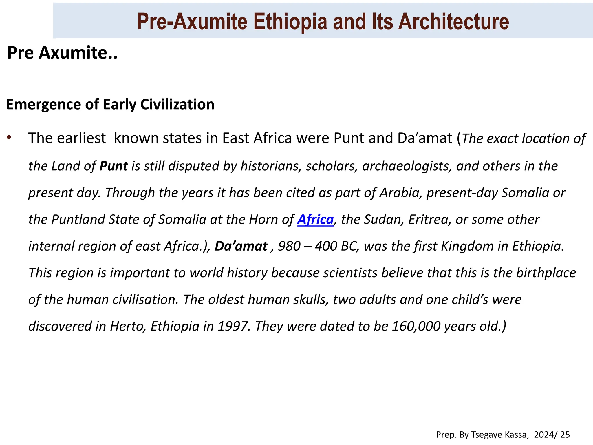 Pre-Axumite Ethiopia and Its Architecture
Prep. By Tsegaye Kassa, 2024/ 25
Emergence of Early Civilization
• The earliest known states in East Africa were Punt and Da’amat (The exact location of
the Land of Punt is still disputed by historians, scholars, archaeologists, and others in the
present day. Through the years it has been cited as part of Arabia, present-day Somalia or
the Puntland State of Somalia at the Horn of Africa, the Sudan, Eritrea, or some other
internal region of east Africa.), Da’amat , 980 – 400 BC, was the first Kingdom in Ethiopia.
This region is important to world history because scientists believe that this is the birthplace
of the human civilisation. The oldest human skulls, two adults and one child’s were
discovered in Herto, Ethiopia in 1997. They were dated to be 160,000 years old.)
Pre Axumite..
 