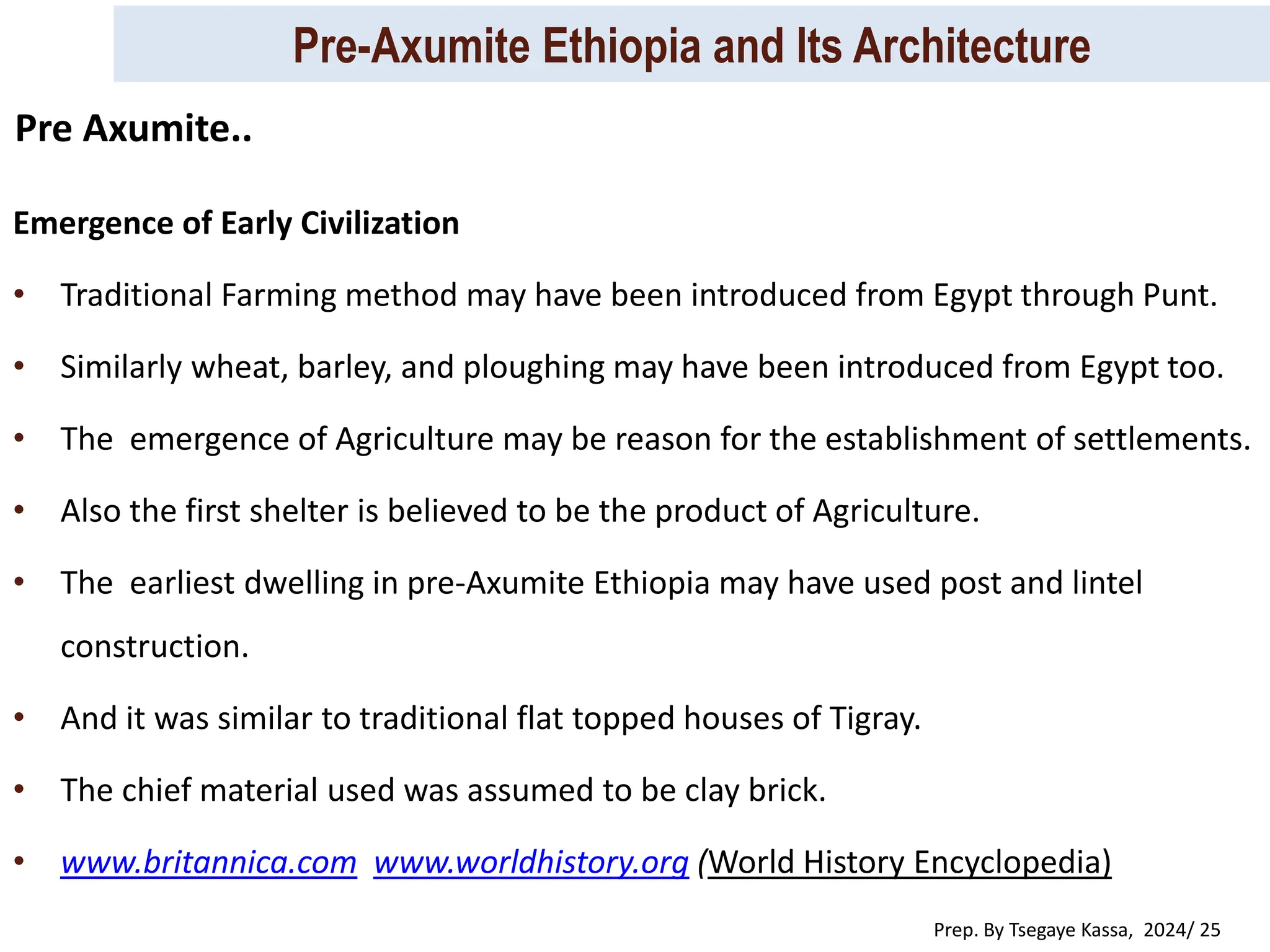 Pre-Axumite Ethiopia and Its Architecture
Prep. By Tsegaye Kassa, 2024/ 25
Emergence of Early Civilization
• Traditional Farming method may have been introduced from Egypt through Punt.
• Similarly wheat, barley, and ploughing may have been introduced from Egypt too.
• The emergence of Agriculture may be reason for the establishment of settlements.
• Also the first shelter is believed to be the product of Agriculture.
• The earliest dwelling in pre-Axumite Ethiopia may have used post and lintel
construction.
• And it was similar to traditional flat topped houses of Tigray.
• The chief material used was assumed to be clay brick.
• www.britannica.com www.worldhistory.org (World History Encyclopedia)
Pre Axumite..
 