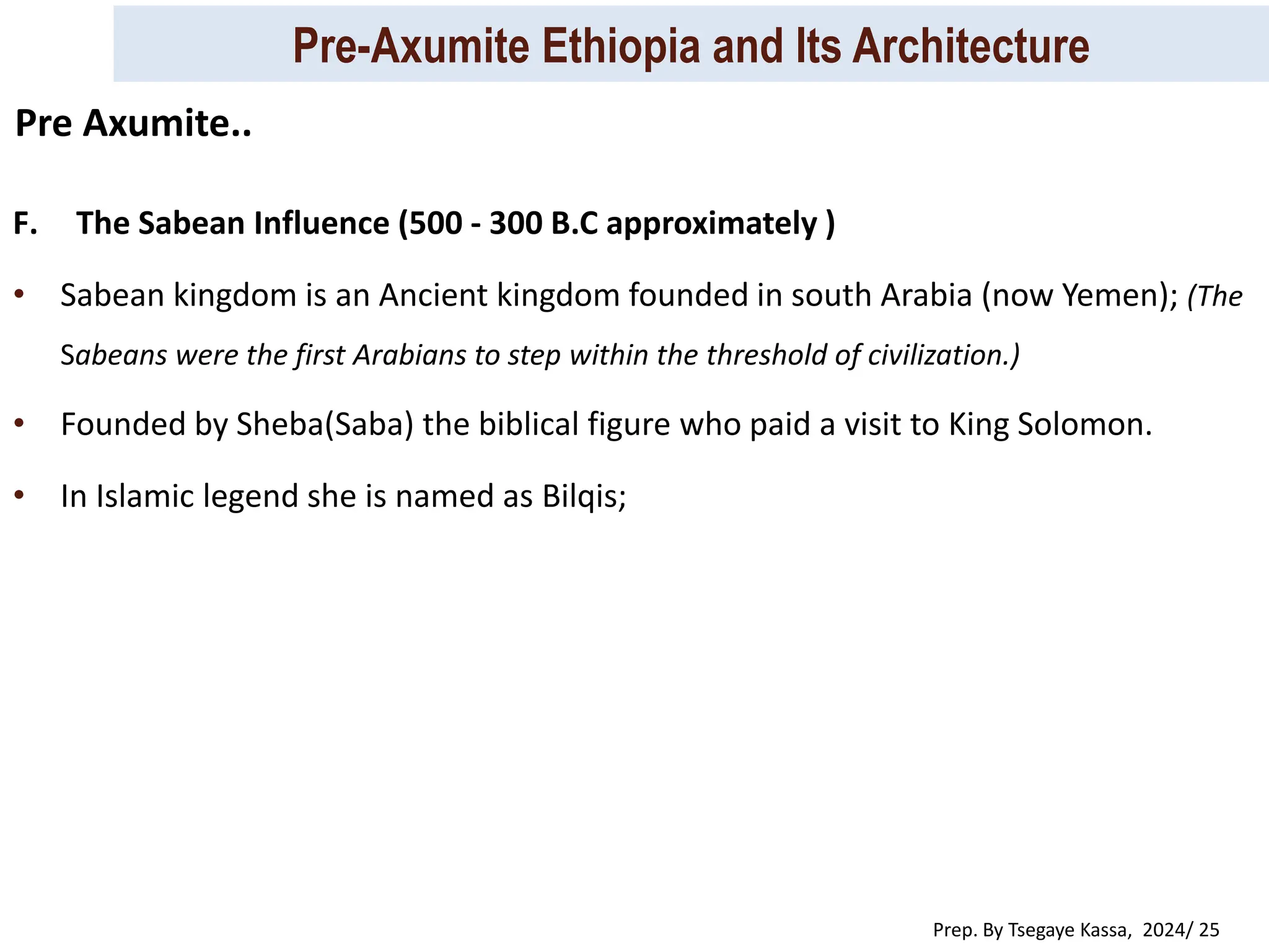 Pre-Axumite Ethiopia and Its Architecture
Prep. By Tsegaye Kassa, 2024/ 25
F. The Sabean Influence (500 - 300 B.C approximately )
• Sabean kingdom is an Ancient kingdom founded in south Arabia (now Yemen); (The
Sabeans were the first Arabians to step within the threshold of civilization.)
• Founded by Sheba(Saba) the biblical figure who paid a visit to King Solomon.
• In Islamic legend she is named as Bilqis;
Pre Axumite..
 