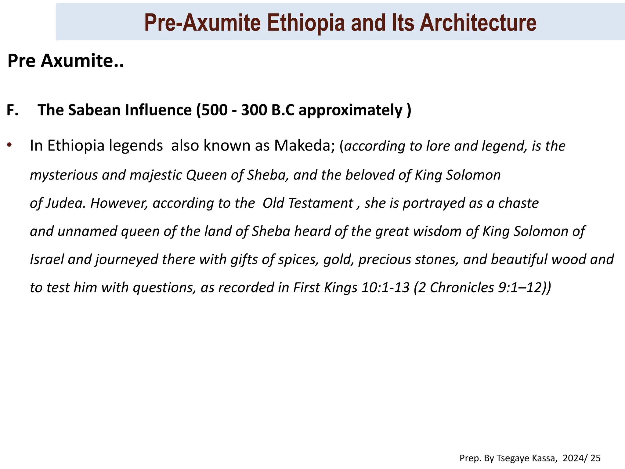 Pre-Axumite Ethiopia and Its Architecture
Prep. By Tsegaye Kassa, 2024/ 25
F. The Sabean Influence (500 - 300 B.C approximately )
• In Ethiopia legends also known as Makeda; (according to lore and legend, is the
mysterious and majestic Queen of Sheba, and the beloved of King Solomon
of Judea. However, according to the Old Testament , she is portrayed as a chaste
and unnamed queen of the land of Sheba heard of the great wisdom of King Solomon of
Israel and journeyed there with gifts of spices, gold, precious stones, and beautiful wood and
to test him with questions, as recorded in First Kings 10:1-13 (2 Chronicles 9:1–12))
Pre Axumite..
 
