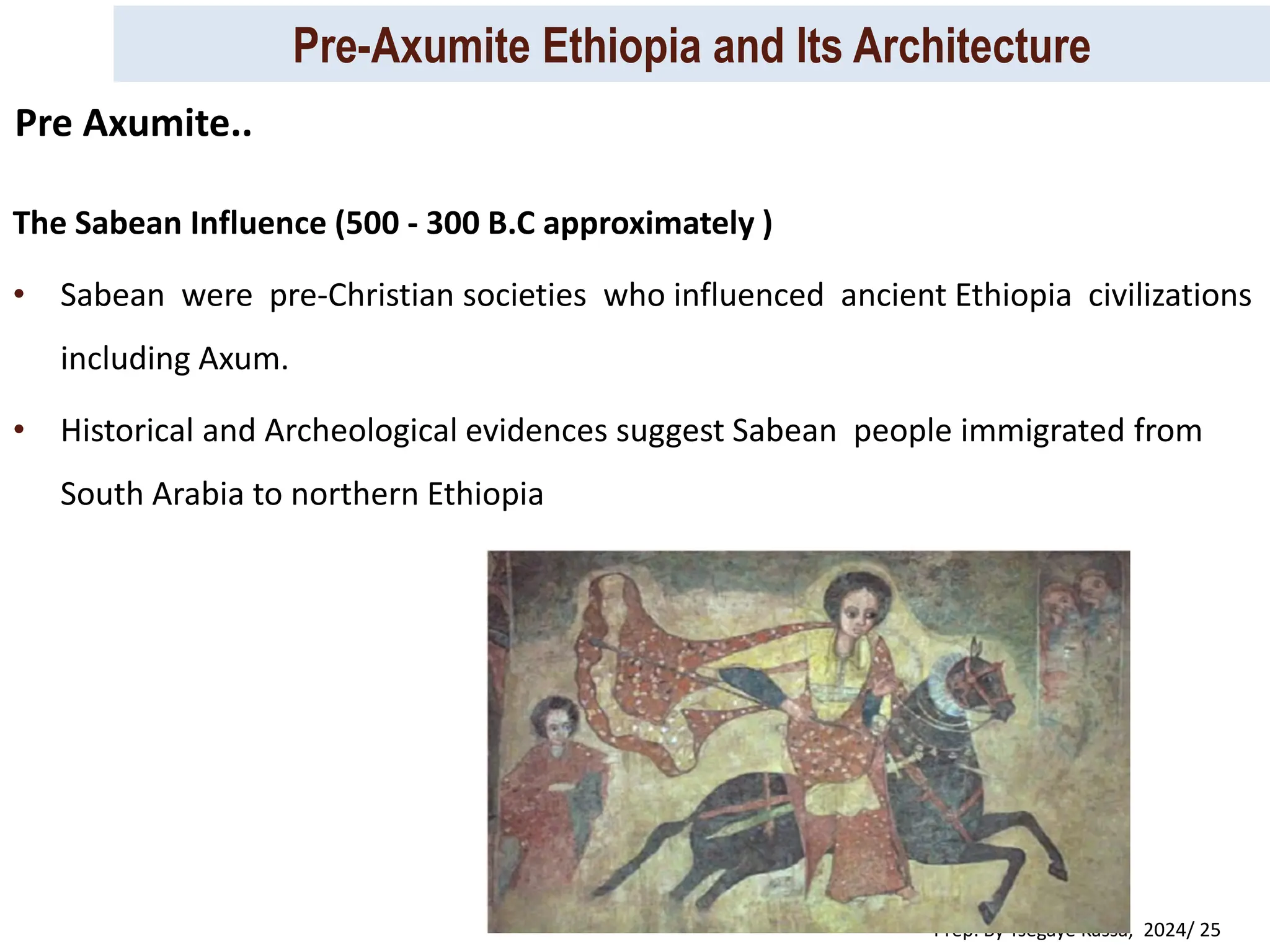 Pre-Axumite Ethiopia and Its Architecture
Prep. By Tsegaye Kassa, 2024/ 25
The Sabean Influence (500 - 300 B.C approximately )
• Sabean were pre-Christian societies who influenced ancient Ethiopia civilizations
including Axum.
• Historical and Archeological evidences suggest Sabean people immigrated from
South Arabia to northern Ethiopia
Pre Axumite..
 