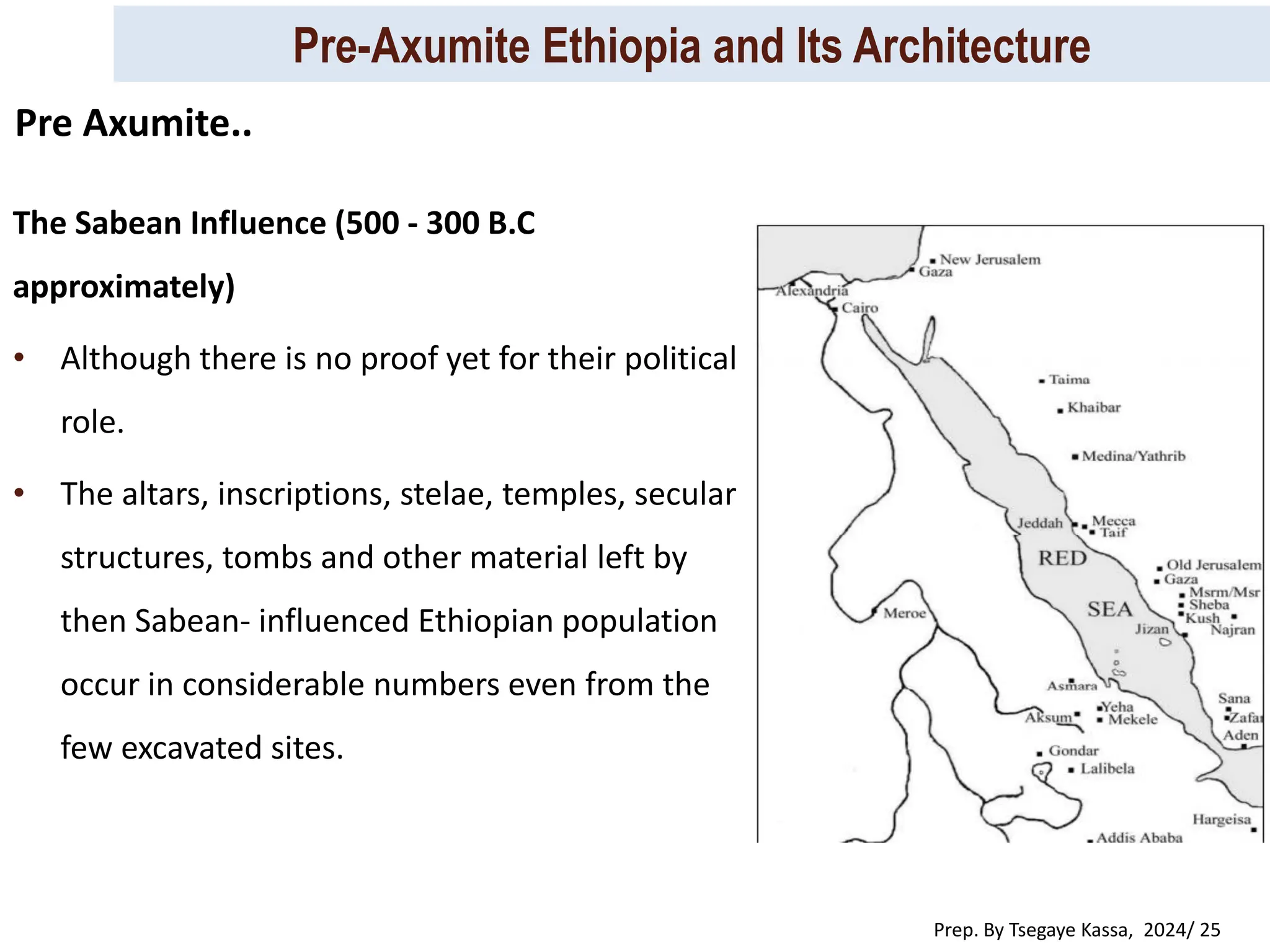 Pre-Axumite Ethiopia and Its Architecture
Prep. By Tsegaye Kassa, 2024/ 25
The Sabean Influence (500 - 300 B.C
approximately)
• Although there is no proof yet for their political
role.
• The altars, inscriptions, stelae, temples, secular
structures, tombs and other material left by
then Sabean- influenced Ethiopian population
occur in considerable numbers even from the
few excavated sites.
Pre Axumite..
 