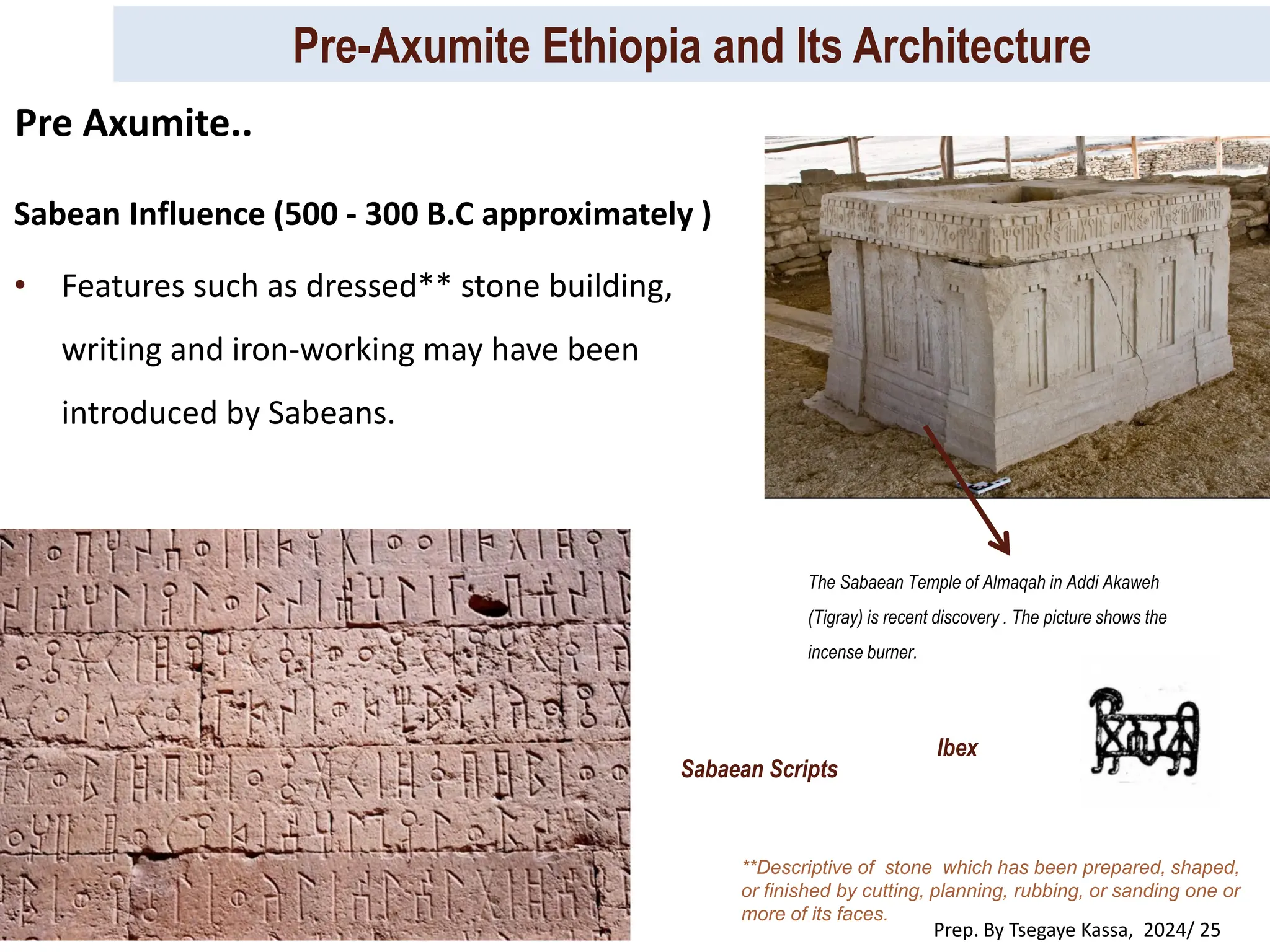 Pre-Axumite Ethiopia and Its Architecture
Prep. By Tsegaye Kassa, 2024/ 25
Sabean Influence (500 - 300 B.C approximately )
• Features such as dressed** stone building,
writing and iron-working may have been
introduced by Sabeans.
**Descriptive of stone which has been prepared, shaped,
or finished by cutting, planning, rubbing, or sanding one or
more of its faces.
The Sabaean Temple of Almaqah in Addi Akaweh
(Tigray) is recent discovery . The picture shows the
incense burner.
Sabaean Scripts
Ibex
Pre Axumite..
 