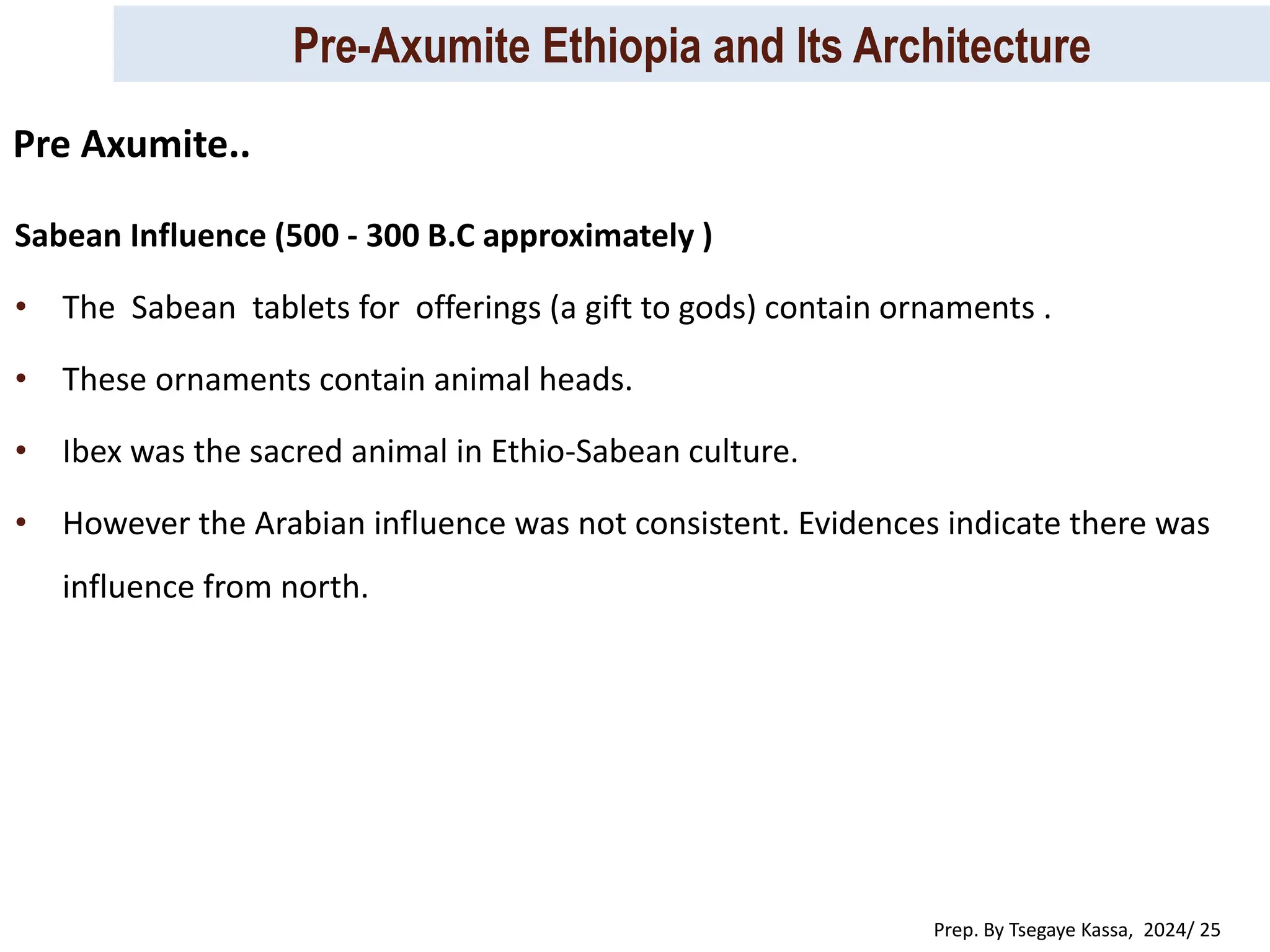 Pre-Axumite Ethiopia and Its Architecture
Prep. By Tsegaye Kassa, 2024/ 25
Sabean Influence (500 - 300 B.C approximately )
• The Sabean tablets for offerings (a gift to gods) contain ornaments .
• These ornaments contain animal heads.
• Ibex was the sacred animal in Ethio-Sabean culture.
• However the Arabian influence was not consistent. Evidences indicate there was
influence from north.
Pre Axumite..
 