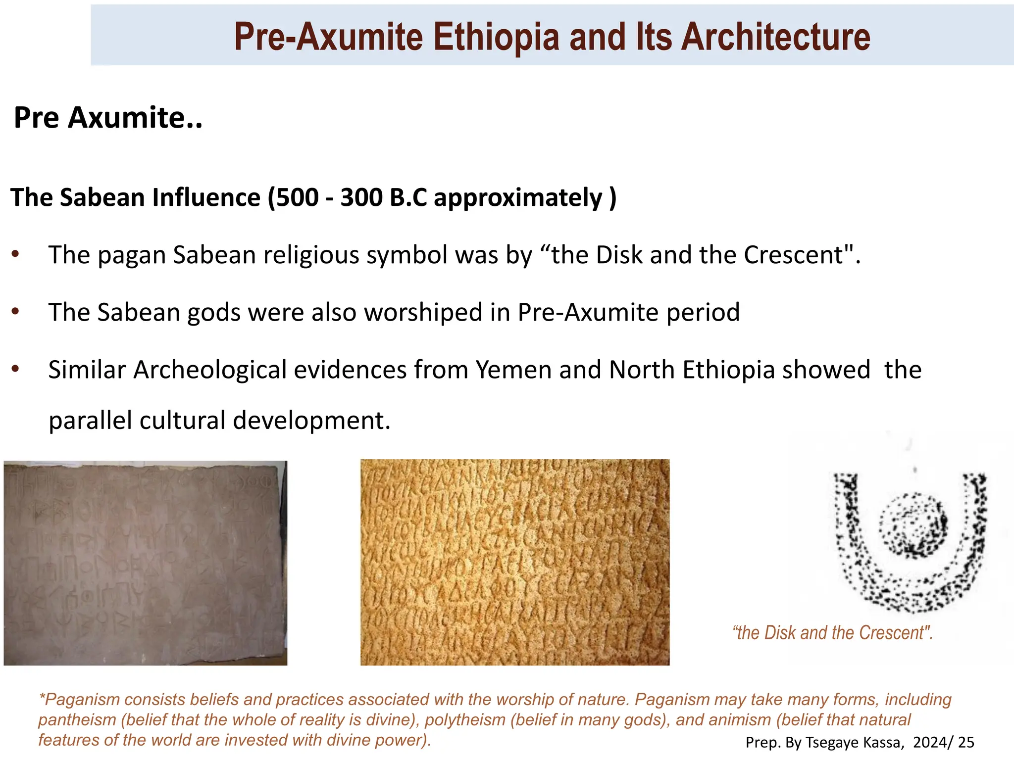 Pre-Axumite Ethiopia and Its Architecture
Prep. By Tsegaye Kassa, 2024/ 25
The Sabean Influence (500 - 300 B.C approximately )
• The pagan Sabean religious symbol was by “the Disk and the Crescent".
• The Sabean gods were also worshiped in Pre-Axumite period
• Similar Archeological evidences from Yemen and North Ethiopia showed the
parallel cultural development.
“the Disk and the Crescent".
*Paganism consists beliefs and practices associated with the worship of nature. Paganism may take many forms, including
pantheism (belief that the whole of reality is divine), polytheism (belief in many gods), and animism (belief that natural
features of the world are invested with divine power).
Pre Axumite..
 