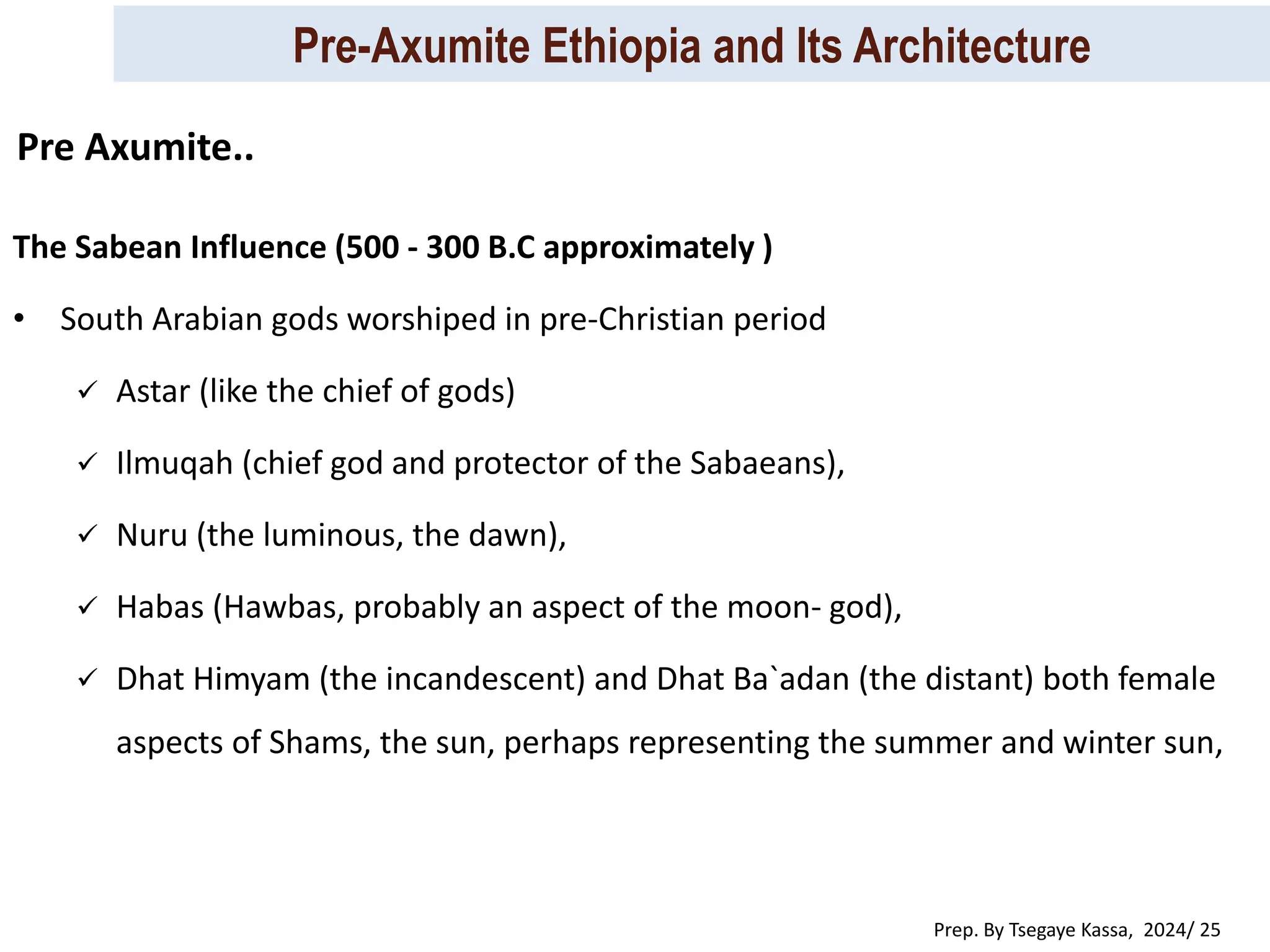 Pre-Axumite Ethiopia and Its Architecture
Prep. By Tsegaye Kassa, 2024/ 25
The Sabean Influence (500 - 300 B.C approximately )
• South Arabian gods worshiped in pre-Christian period
 Astar (like the chief of gods)
 Ilmuqah (chief god and protector of the Sabaeans),
 Nuru (the luminous, the dawn),
 Habas (Hawbas, probably an aspect of the moon- god),
 Dhat Himyam (the incandescent) and Dhat Ba`adan (the distant) both female
aspects of Shams, the sun, perhaps representing the summer and winter sun,
Pre Axumite..
 