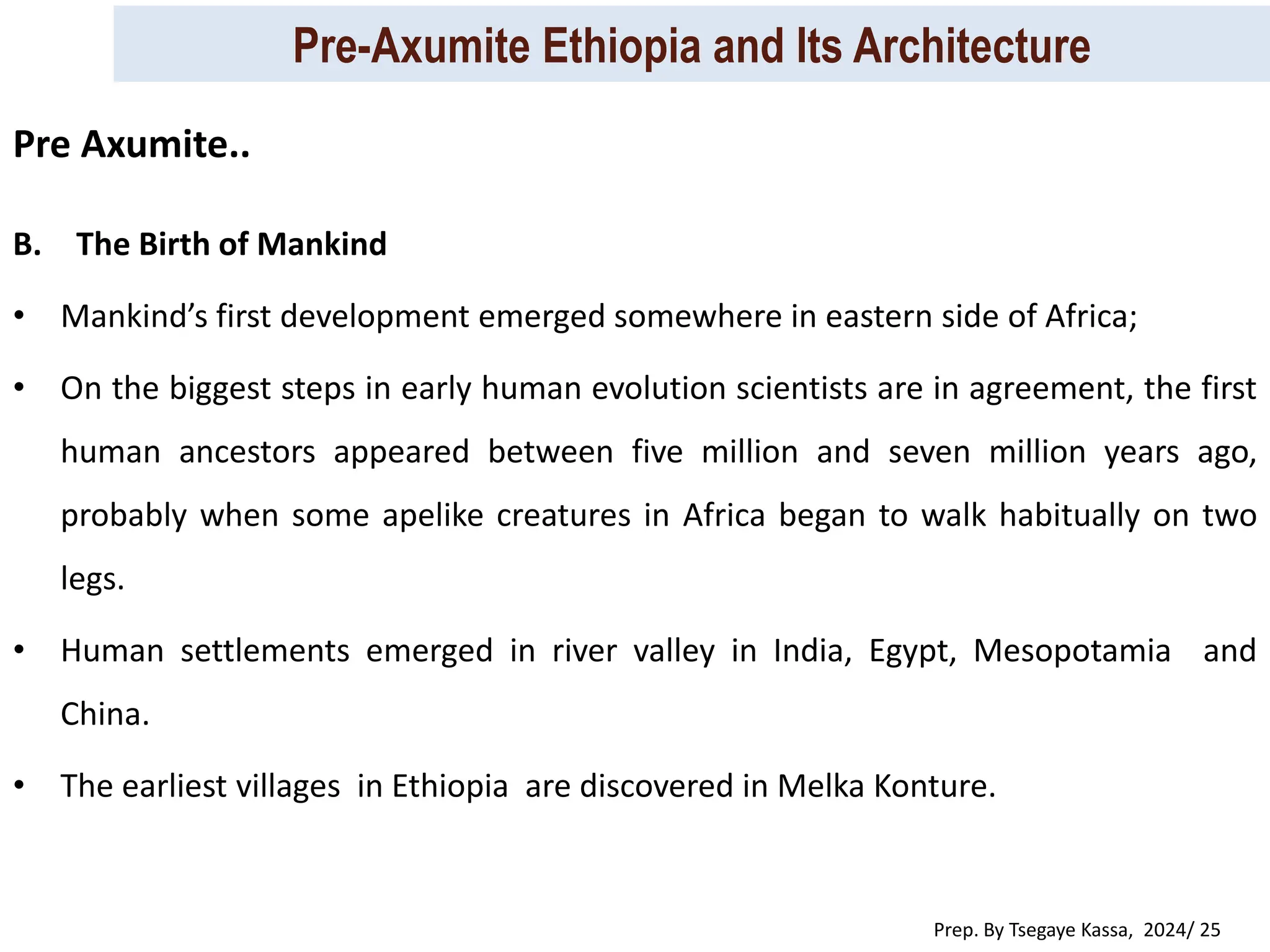 Pre-Axumite Ethiopia and Its Architecture
Prep. By Tsegaye Kassa, 2024/ 25
B. The Birth of Mankind
• Mankind’s first development emerged somewhere in eastern side of Africa;
• On the biggest steps in early human evolution scientists are in agreement, the first
human ancestors appeared between five million and seven million years ago,
probably when some apelike creatures in Africa began to walk habitually on two
legs.
• Human settlements emerged in river valley in India, Egypt, Mesopotamia and
China.
• The earliest villages in Ethiopia are discovered in Melka Konture.
Pre Axumite..
 