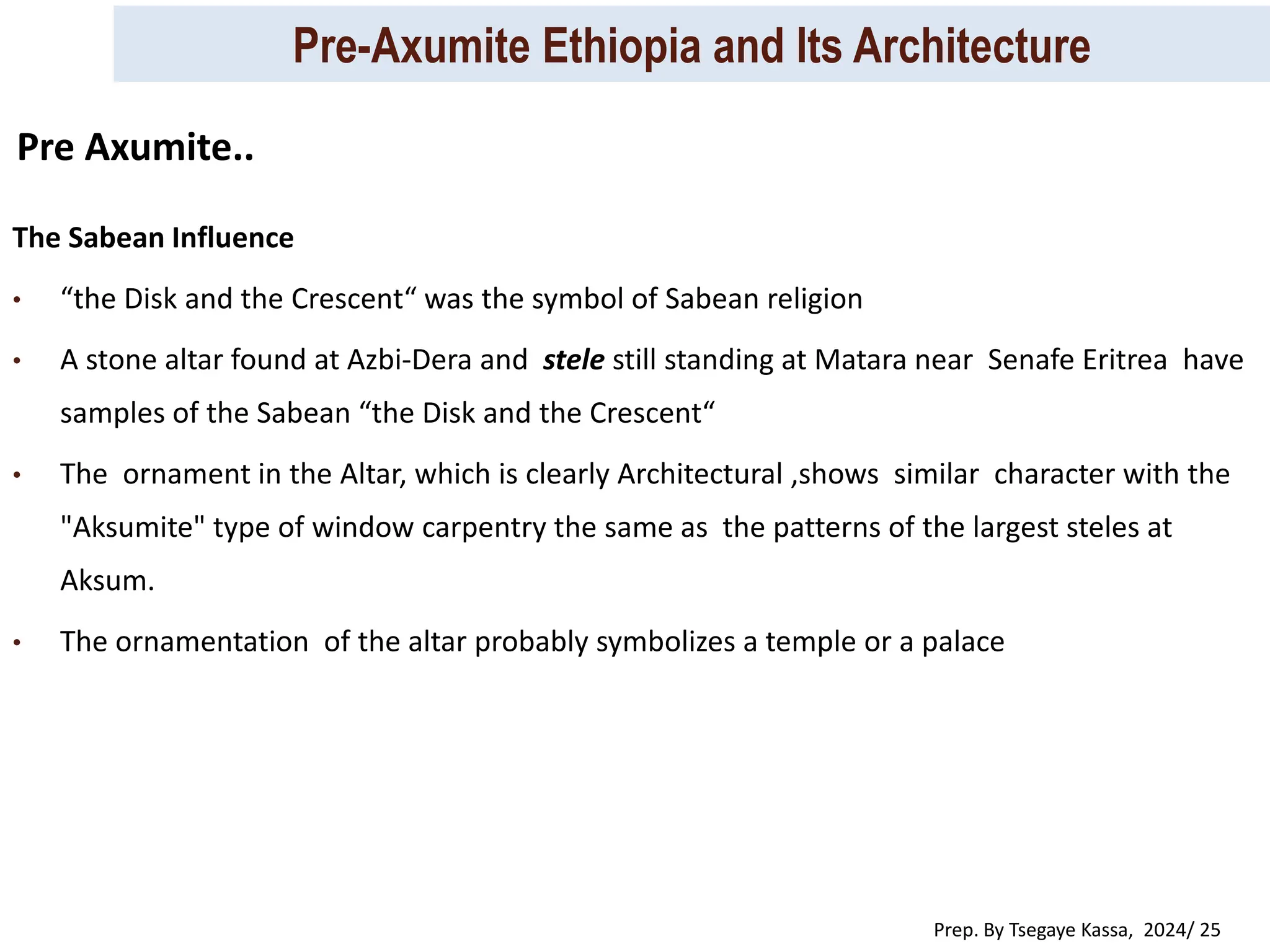 Pre-Axumite Ethiopia and Its Architecture
Prep. By Tsegaye Kassa, 2024/ 25
The Sabean Influence
• “the Disk and the Crescent“ was the symbol of Sabean religion
• A stone altar found at Azbi-Dera and stele still standing at Matara near Senafe Eritrea have
samples of the Sabean “the Disk and the Crescent“
• The ornament in the Altar, which is clearly Architectural ,shows similar character with the
"Aksumite" type of window carpentry the same as the patterns of the largest steles at
Aksum.
• The ornamentation of the altar probably symbolizes a temple or a palace
Pre Axumite..
 