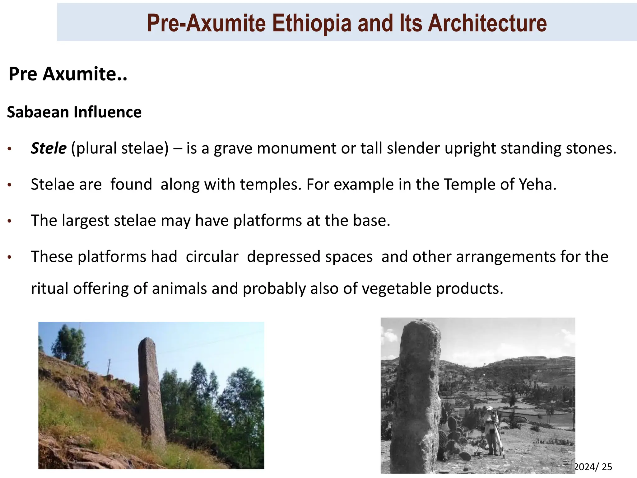Pre-Axumite Ethiopia and Its Architecture
Prep. By Tsegaye Kassa, 2024/ 25
Sabaean Influence
• Stele (plural stelae) – is a grave monument or tall slender upright standing stones.
• Stelae are found along with temples. For example in the Temple of Yeha.
• The largest stelae may have platforms at the base.
• These platforms had circular depressed spaces and other arrangements for the
ritual offering of animals and probably also of vegetable products.
Pre Axumite..
 