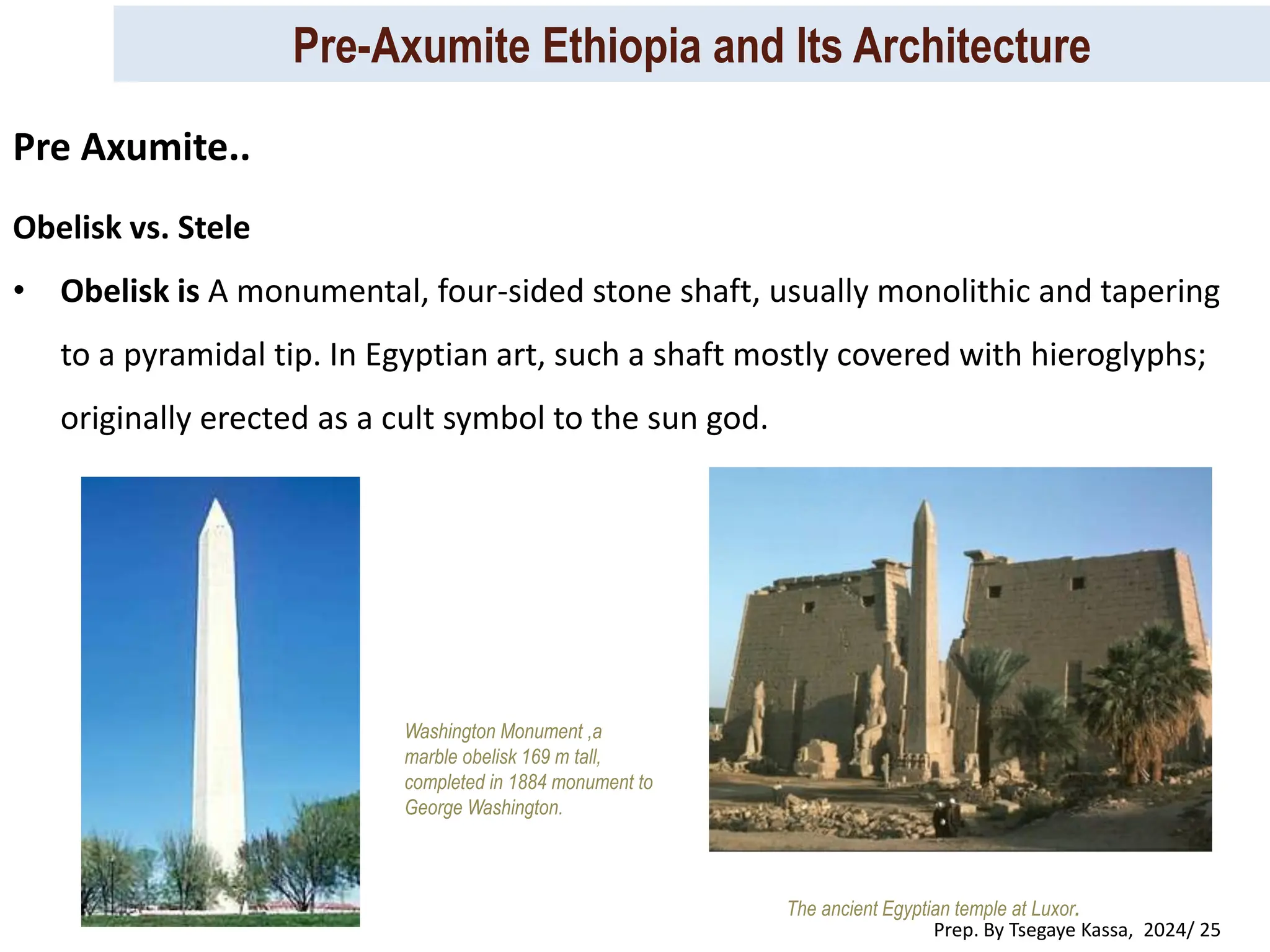 Pre-Axumite Ethiopia and Its Architecture
Prep. By Tsegaye Kassa, 2024/ 25
Obelisk vs. Stele
• Obelisk is A monumental, four-sided stone shaft, usually monolithic and tapering
to a pyramidal tip. In Egyptian art, such a shaft mostly covered with hieroglyphs;
originally erected as a cult symbol to the sun god.
The ancient Egyptian temple at Luxor.
Washington Monument ,a
marble obelisk 169 m tall,
completed in 1884 monument to
George Washington.
Pre Axumite..
 