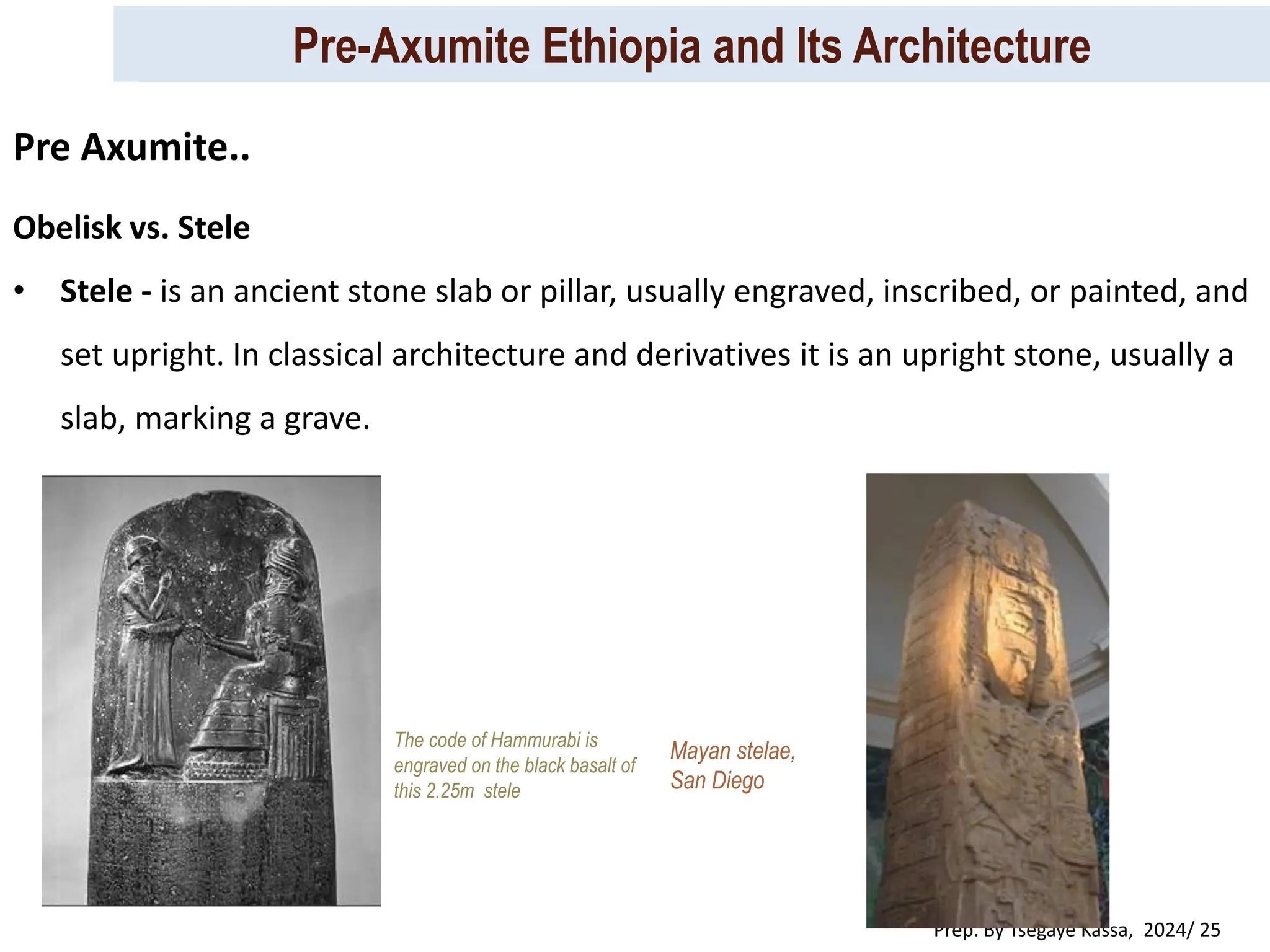 Pre-Axumite Ethiopia and Its Architecture
Prep. By Tsegaye Kassa, 2024/ 25
The code of Hammurabi is
engraved on the black basalt of
this 2.25m stele
Mayan stelae,
San Diego
Obelisk vs. Stele
• Stele - is an ancient stone slab or pillar, usually engraved, inscribed, or painted, and
set upright. In classical architecture and derivatives it is an upright stone, usually a
slab, marking a grave.
Pre Axumite..
 