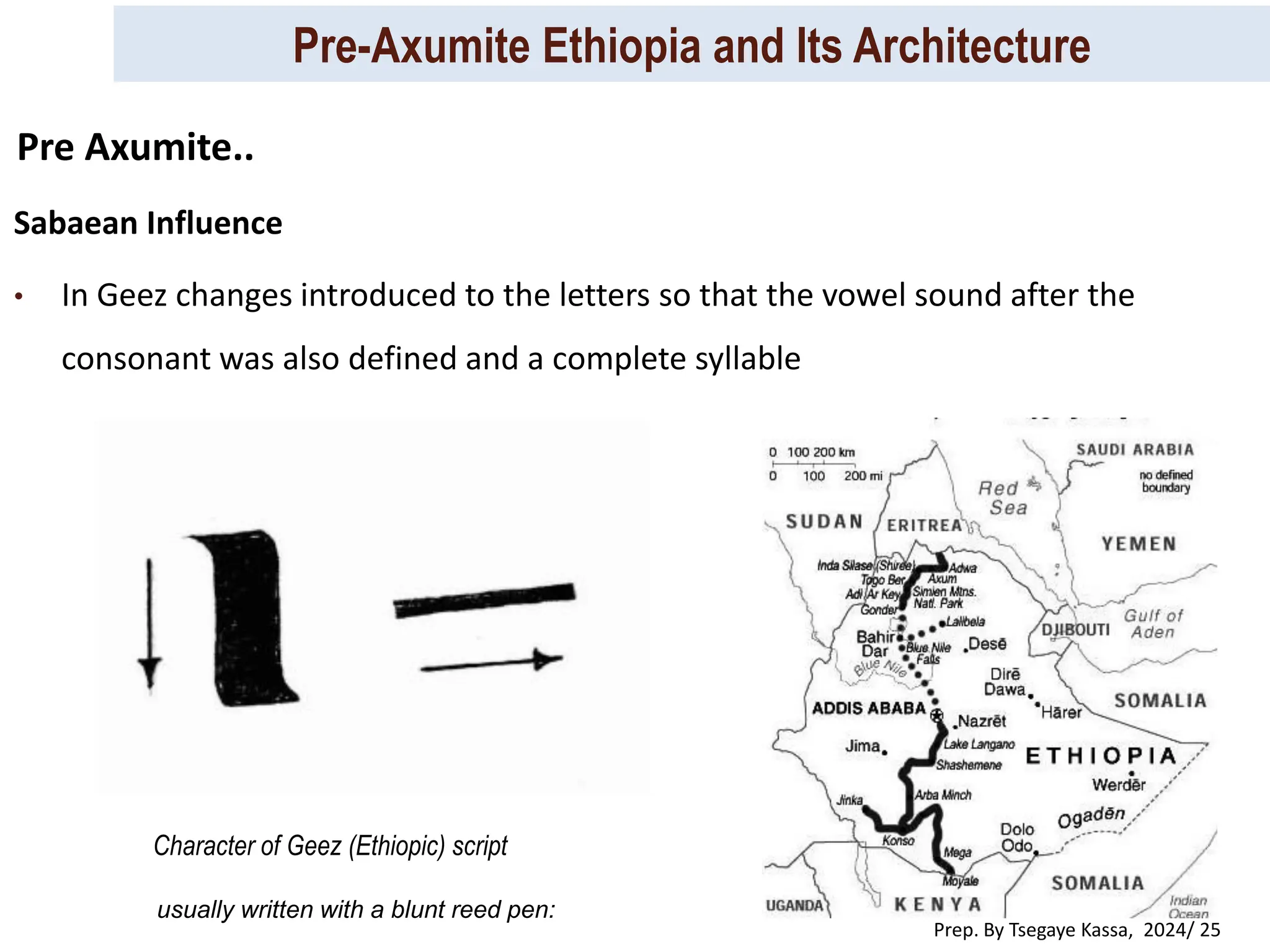 Pre-Axumite Ethiopia and Its Architecture
Prep. By Tsegaye Kassa, 2024/ 25
Sabaean Influence
• In Geez changes introduced to the letters so that the vowel sound after the
consonant was also defined and a complete syllable
Pre Axumite..
Character of Geez (Ethiopic) script
usually written with a blunt reed pen:
 