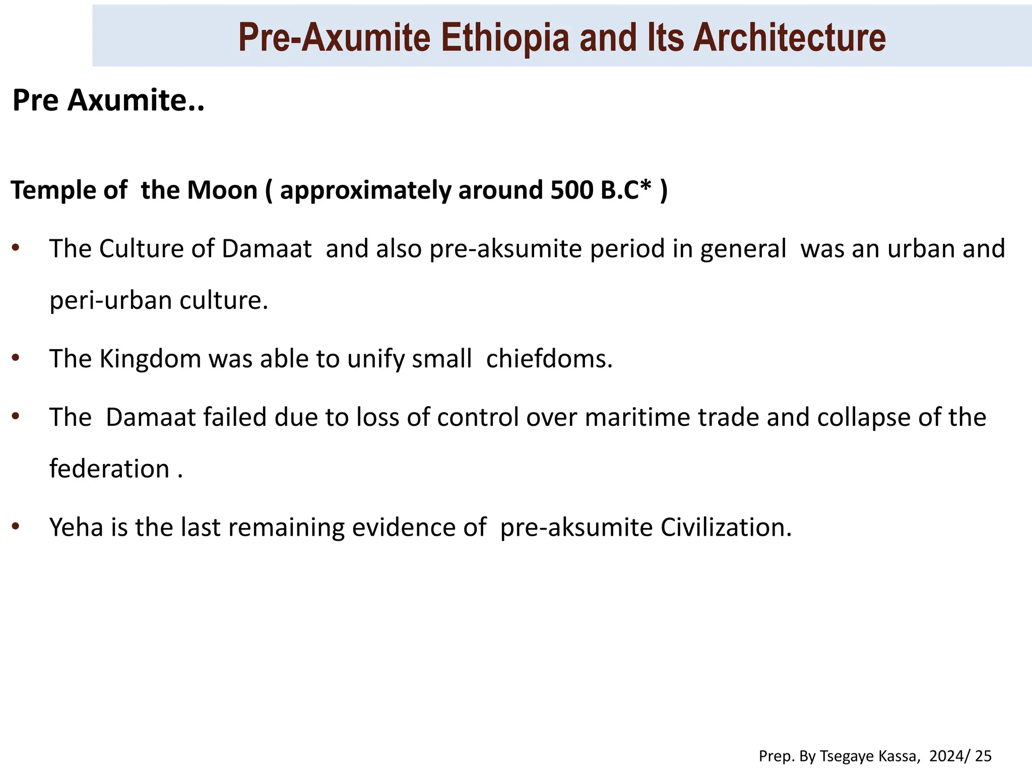 Pre-Axumite Ethiopia and Its Architecture
Prep. By Tsegaye Kassa, 2024/ 25
Temple of the Moon ( approximately around 500 B.C* )
• The Culture of Damaat and also pre-aksumite period in general was an urban and
peri-urban culture.
• The Kingdom was able to unify small chiefdoms.
• The Damaat failed due to loss of control over maritime trade and collapse of the
federation .
• Yeha is the last remaining evidence of pre-aksumite Civilization.
Pre Axumite..
 