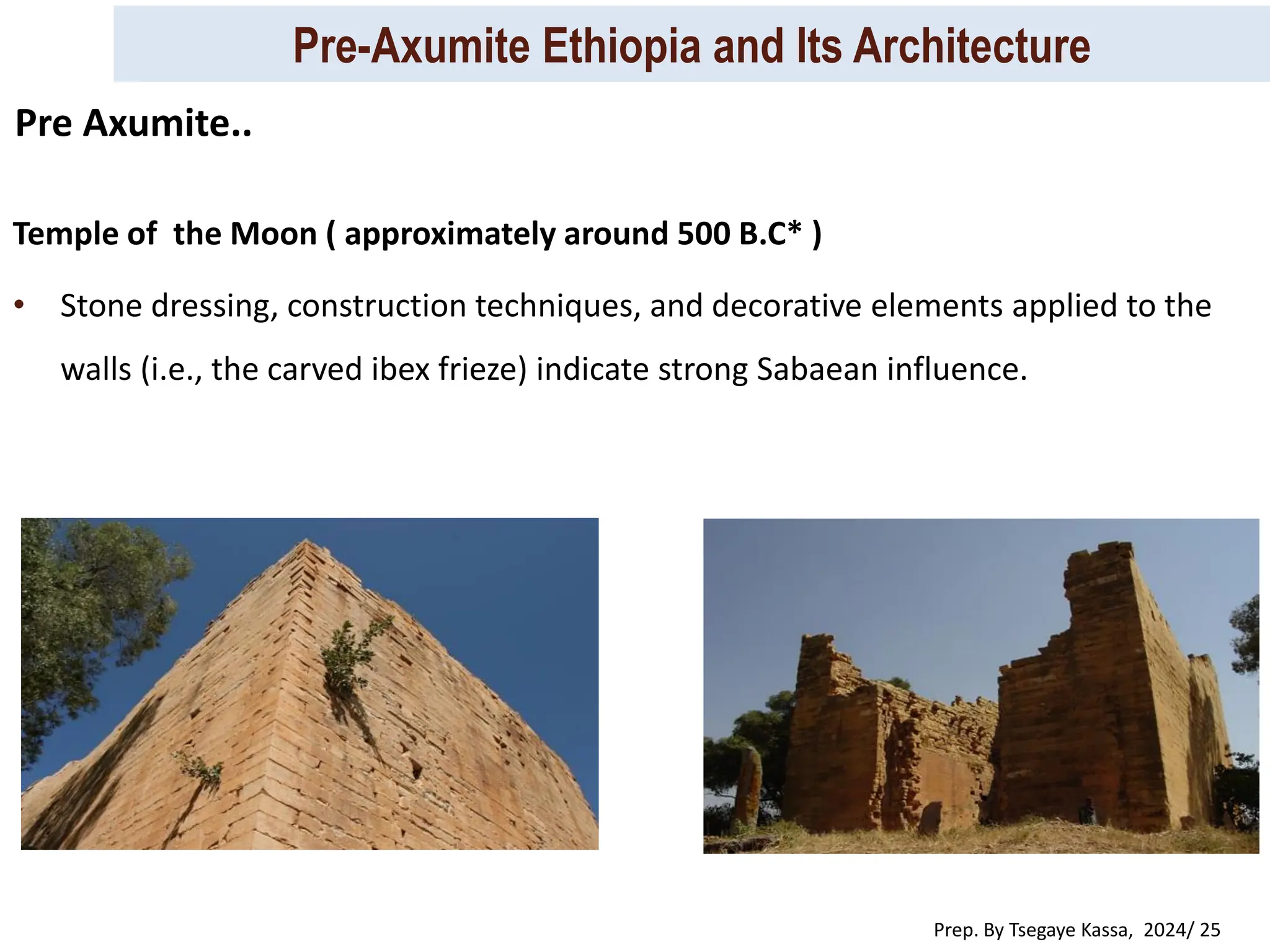 Pre-Axumite Ethiopia and Its Architecture
Prep. By Tsegaye Kassa, 2024/ 25
Temple of the Moon ( approximately around 500 B.C* )
• Stone dressing, construction techniques, and decorative elements applied to the
walls (i.e., the carved ibex frieze) indicate strong Sabaean influence.
Pre Axumite..
 