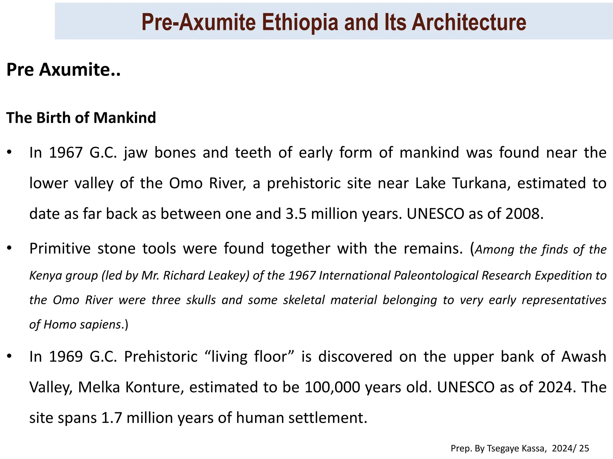 Pre-Axumite Ethiopia and Its Architecture
Prep. By Tsegaye Kassa, 2024/ 25
The Birth of Mankind
• In 1967 G.C. jaw bones and teeth of early form of mankind was found near the
lower valley of the Omo River, a prehistoric site near Lake Turkana, estimated to
date as far back as between one and 3.5 million years. UNESCO as of 2008.
• Primitive stone tools were found together with the remains. (Among the finds of the
Kenya group (led by Mr. Richard Leakey) of the 1967 International Paleontological Research Expedition to
the Omo River were three skulls and some skeletal material belonging to very early representatives
of Homo sapiens.)
• In 1969 G.C. Prehistoric “living floor” is discovered on the upper bank of Awash
Valley, Melka Konture, estimated to be 100,000 years old. UNESCO as of 2024. The
site spans 1.7 million years of human settlement.
Pre Axumite..
 