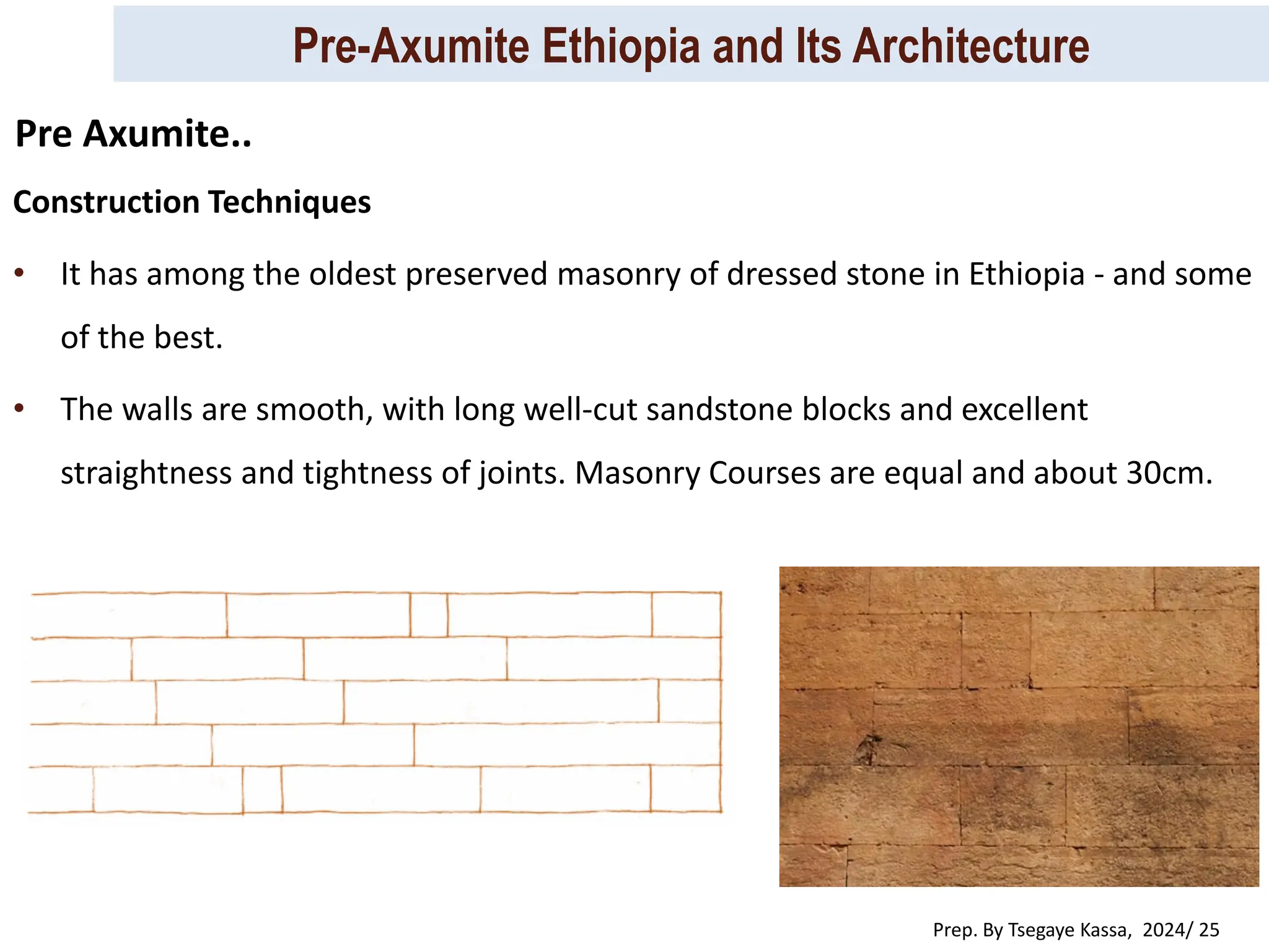 Pre-Axumite Ethiopia and Its Architecture
Prep. By Tsegaye Kassa, 2024/ 25
Construction Techniques
• It has among the oldest preserved masonry of dressed stone in Ethiopia - and some
of the best.
• The walls are smooth, with long well-cut sandstone blocks and excellent
straightness and tightness of joints. Masonry Courses are equal and about 30cm.
Pre Axumite..
 
