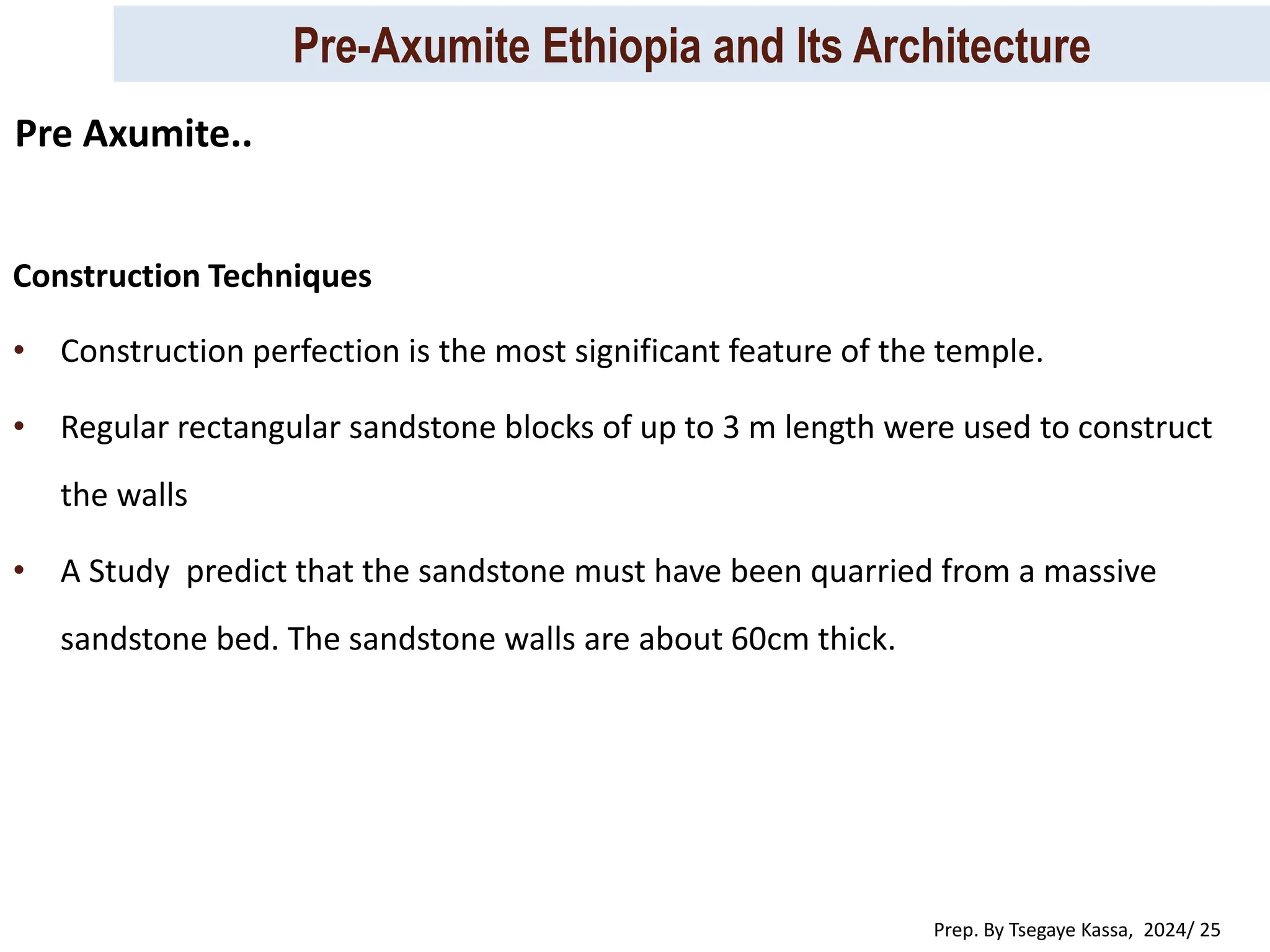 Pre-Axumite Ethiopia and Its Architecture
Prep. By Tsegaye Kassa, 2024/ 25
Construction Techniques
• Construction perfection is the most significant feature of the temple.
• Regular rectangular sandstone blocks of up to 3 m length were used to construct
the walls
• A Study predict that the sandstone must have been quarried from a massive
sandstone bed. The sandstone walls are about 60cm thick.
Pre Axumite..
 