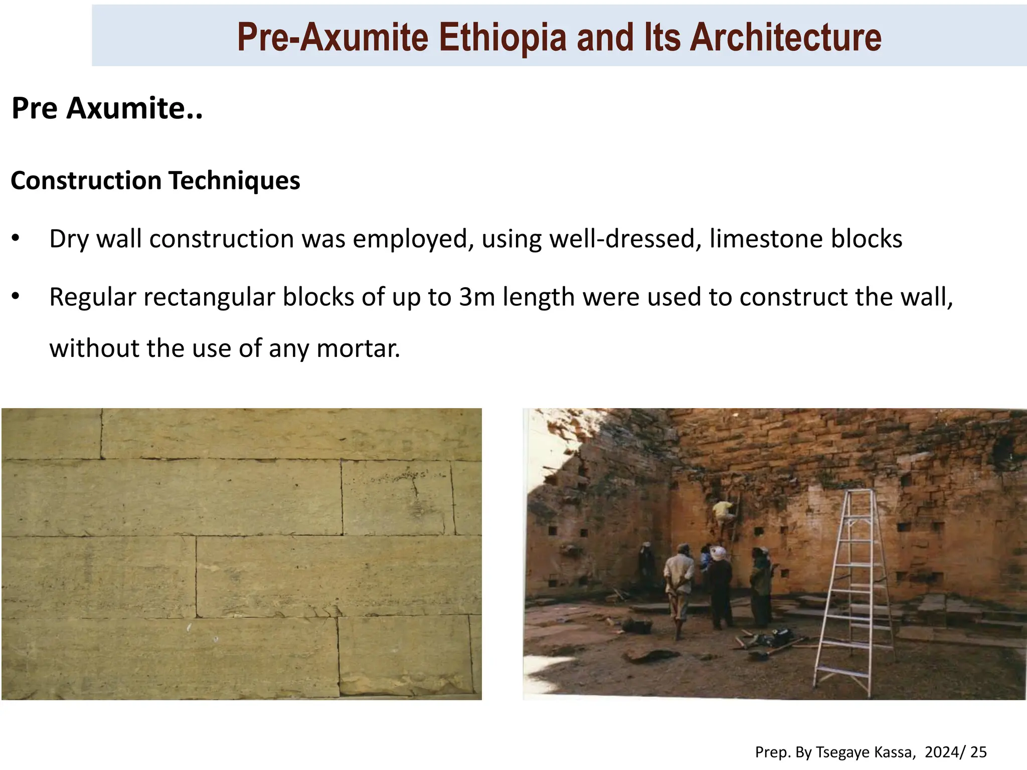 Pre-Axumite Ethiopia and Its Architecture
Prep. By Tsegaye Kassa, 2024/ 25
Construction Techniques
• Dry wall construction was employed, using well-dressed, limestone blocks
• Regular rectangular blocks of up to 3m length were used to construct the wall,
without the use of any mortar.
Pre Axumite..
 