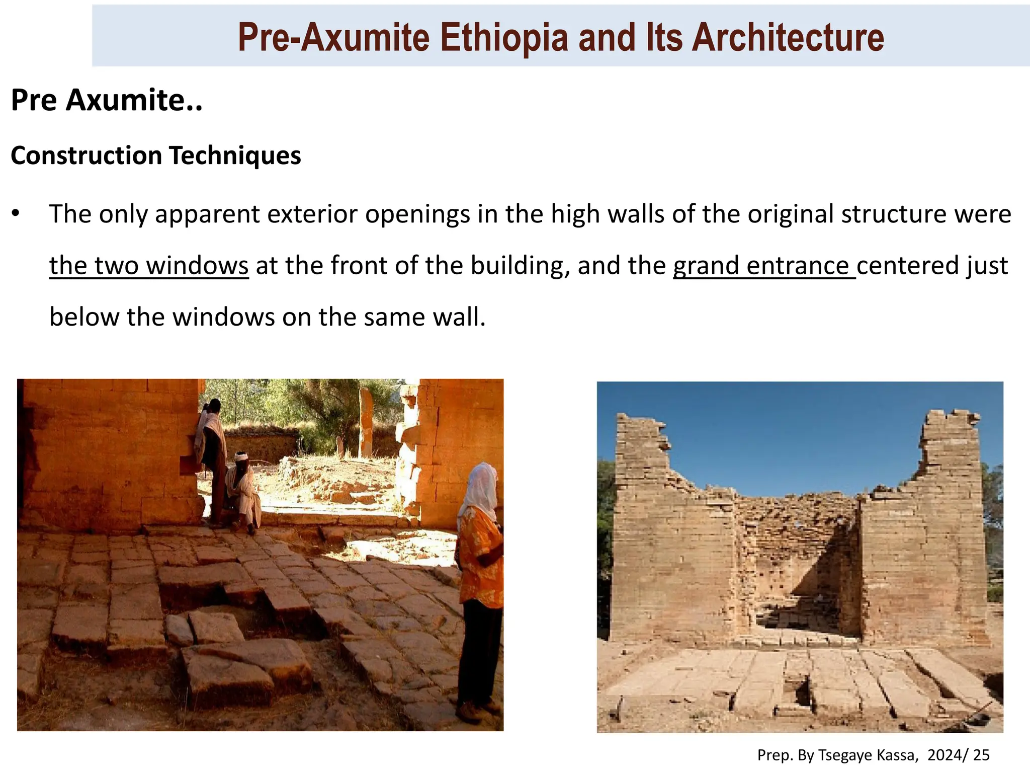 Pre-Axumite Ethiopia and Its Architecture
Prep. By Tsegaye Kassa, 2024/ 25
Construction Techniques
• The only apparent exterior openings in the high walls of the original structure were
the two windows at the front of the building, and the grand entrance centered just
below the windows on the same wall.
Pre Axumite..
 