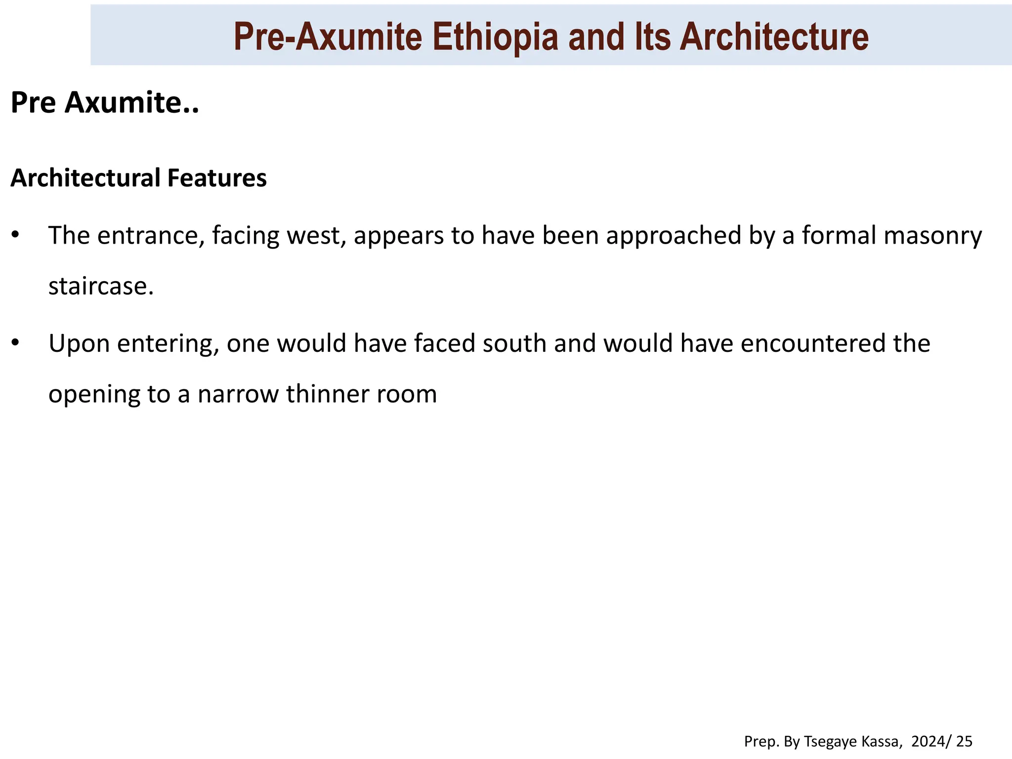 Pre-Axumite Ethiopia and Its Architecture
Prep. By Tsegaye Kassa, 2024/ 25
Architectural Features
• The entrance, facing west, appears to have been approached by a formal masonry
staircase.
• Upon entering, one would have faced south and would have encountered the
opening to a narrow thinner room
Pre Axumite..
 