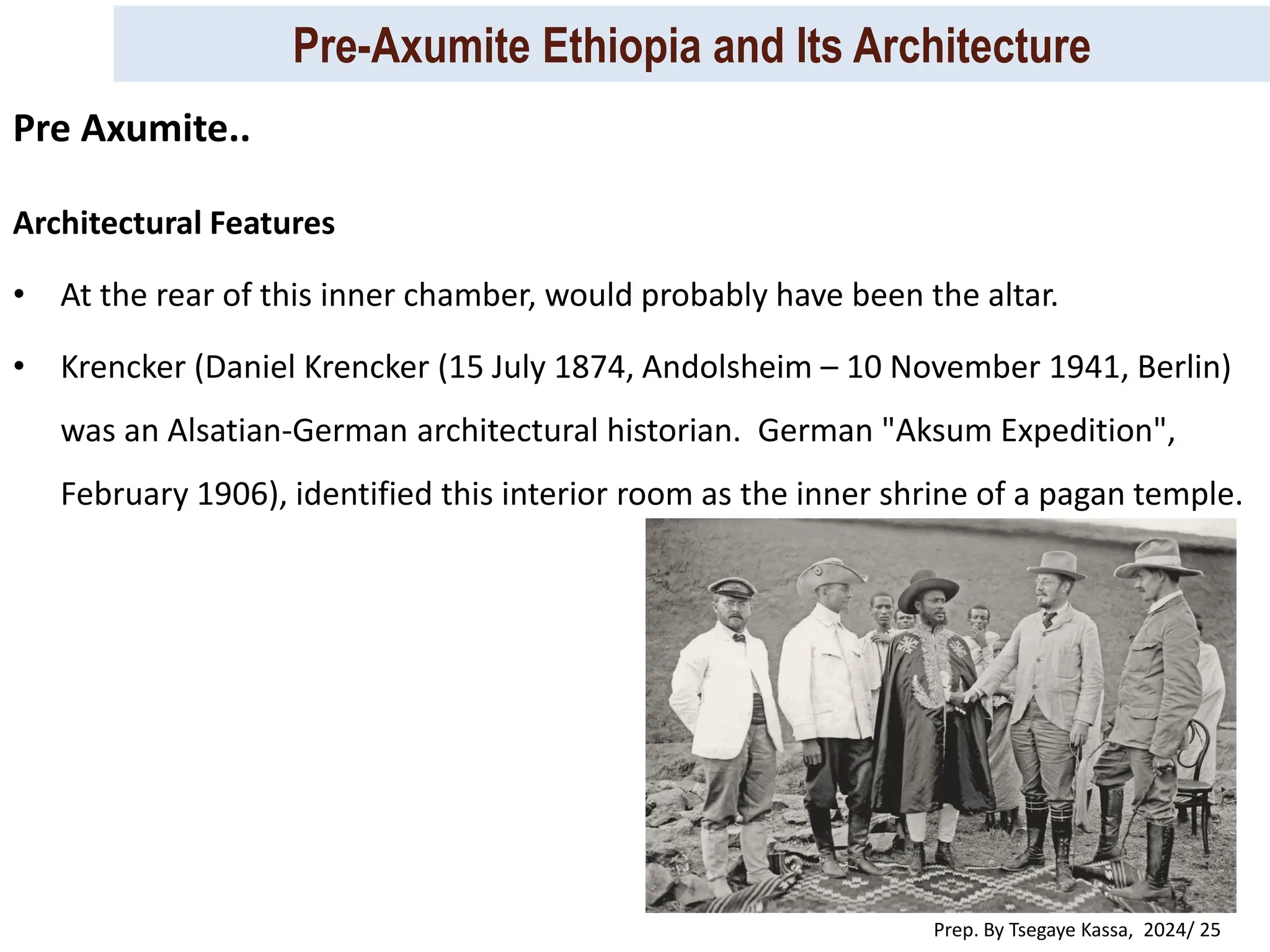 Pre-Axumite Ethiopia and Its Architecture
Prep. By Tsegaye Kassa, 2024/ 25
Architectural Features
• At the rear of this inner chamber, would probably have been the altar.
• Krencker (Daniel Krencker (15 July 1874, Andolsheim – 10 November 1941, Berlin)
was an Alsatian-German architectural historian. German "Aksum Expedition",
February 1906), identified this interior room as the inner shrine of a pagan temple.
Pre Axumite..
 