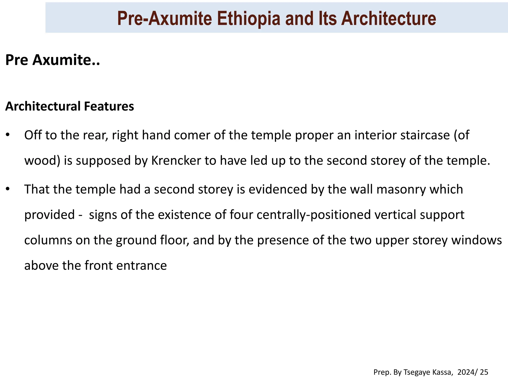 Pre-Axumite Ethiopia and Its Architecture
Prep. By Tsegaye Kassa, 2024/ 25
Architectural Features
• Off to the rear, right hand comer of the temple proper an interior staircase (of
wood) is supposed by Krencker to have led up to the second storey of the temple.
• That the temple had a second storey is evidenced by the wall masonry which
provided - signs of the existence of four centrally-positioned vertical support
columns on the ground floor, and by the presence of the two upper storey windows
above the front entrance
Pre Axumite..
 