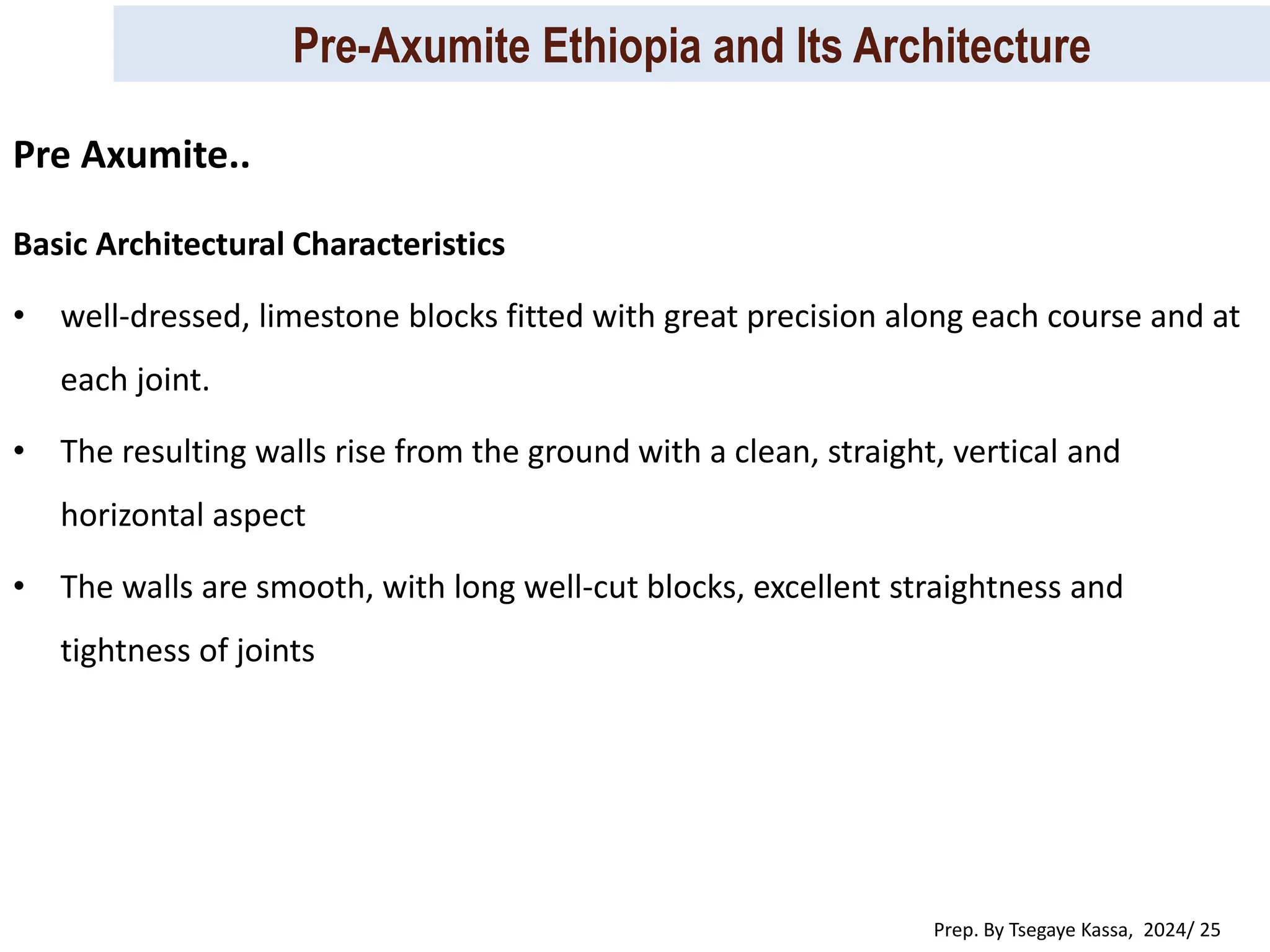Pre-Axumite Ethiopia and Its Architecture
Prep. By Tsegaye Kassa, 2024/ 25
Basic Architectural Characteristics
• well-dressed, limestone blocks fitted with great precision along each course and at
each joint.
• The resulting walls rise from the ground with a clean, straight, vertical and
horizontal aspect
• The walls are smooth, with long well-cut blocks, excellent straightness and
tightness of joints
Pre Axumite..
 