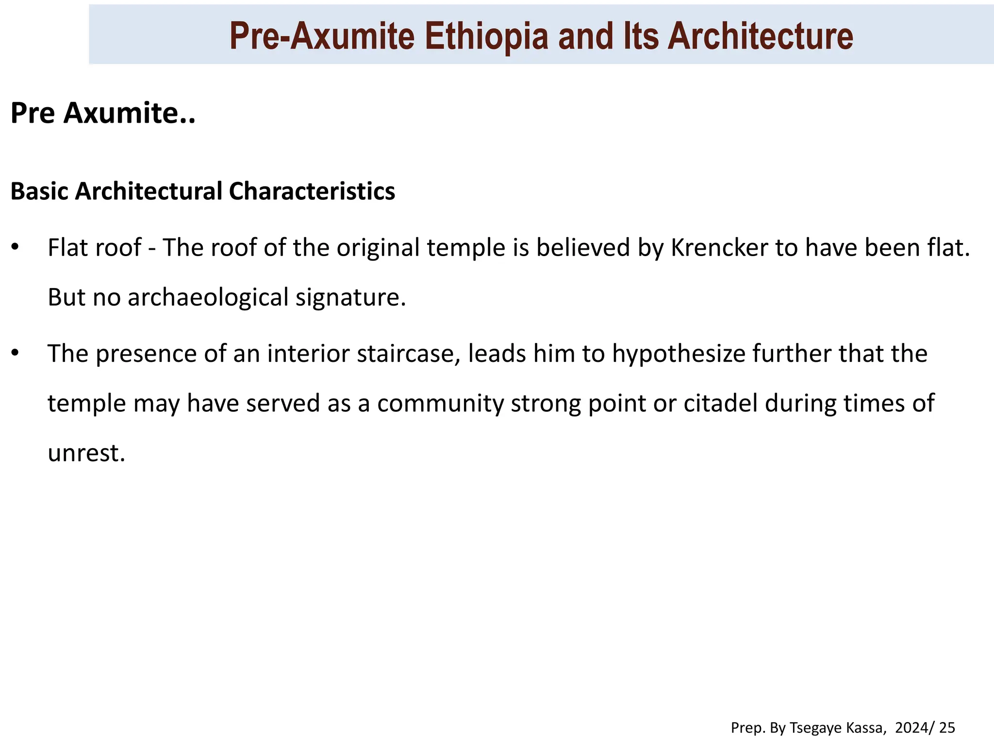 Pre-Axumite Ethiopia and Its Architecture
Prep. By Tsegaye Kassa, 2024/ 25
Basic Architectural Characteristics
• Flat roof - The roof of the original temple is believed by Krencker to have been flat.
But no archaeological signature.
• The presence of an interior staircase, leads him to hypothesize further that the
temple may have served as a community strong point or citadel during times of
unrest.
Pre Axumite..
 