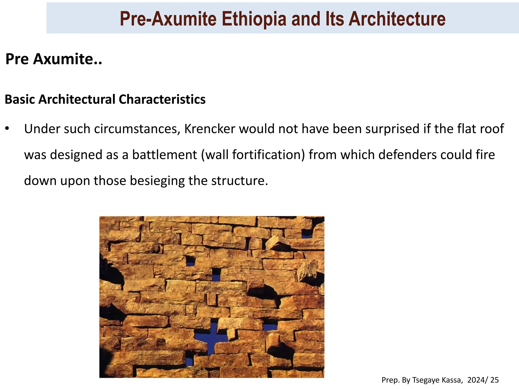 Pre-Axumite Ethiopia and Its Architecture
Prep. By Tsegaye Kassa, 2024/ 25
Basic Architectural Characteristics
• Under such circumstances, Krencker would not have been surprised if the flat roof
was designed as a battlement (wall fortification) from which defenders could fire
down upon those besieging the structure.
Pre Axumite..
 