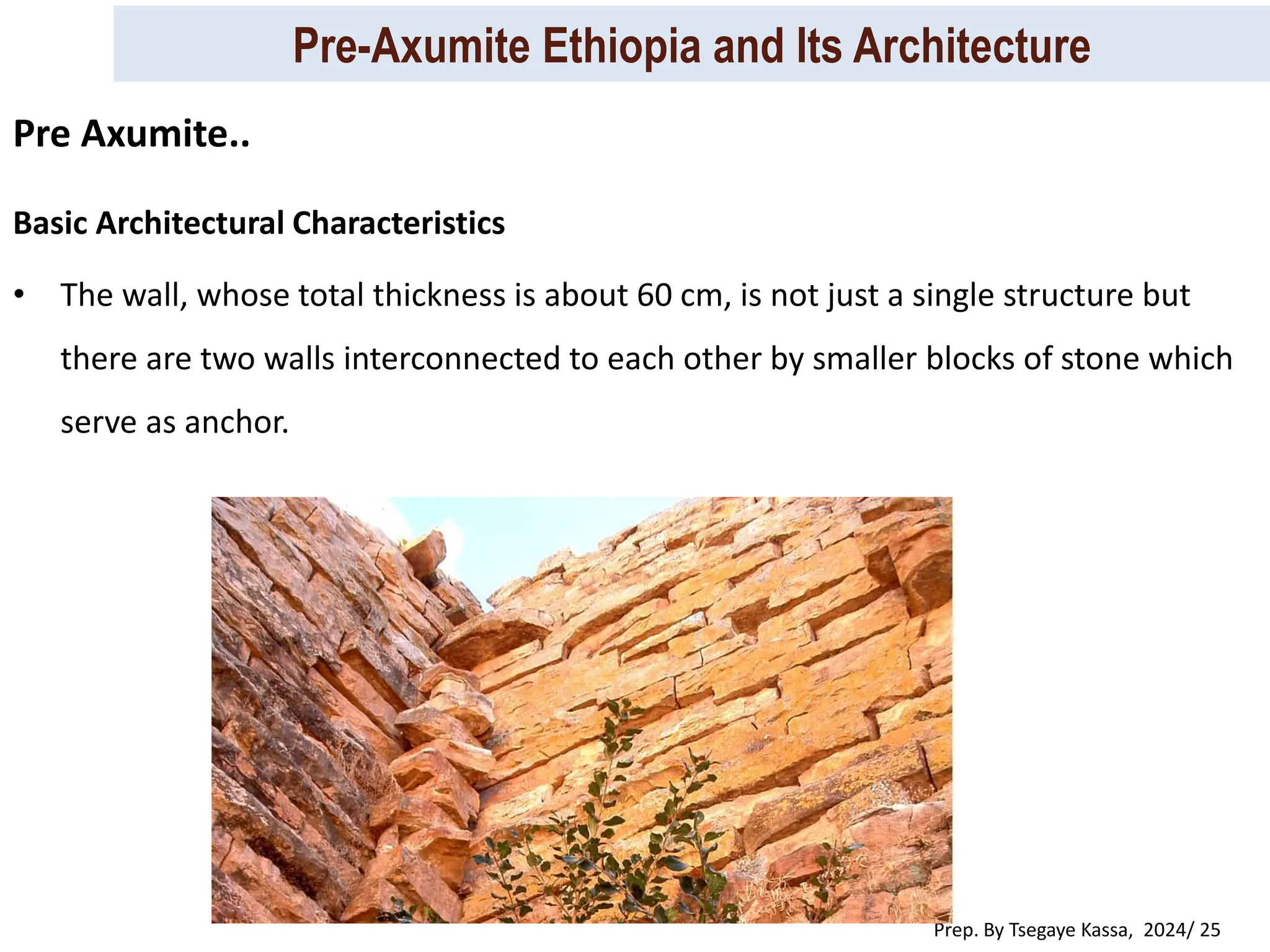 Pre-Axumite Ethiopia and Its Architecture
Prep. By Tsegaye Kassa, 2024/ 25
Basic Architectural Characteristics
• The wall, whose total thickness is about 60 cm, is not just a single structure but
there are two walls interconnected to each other by smaller blocks of stone which
serve as anchor.
Pre Axumite..
 
