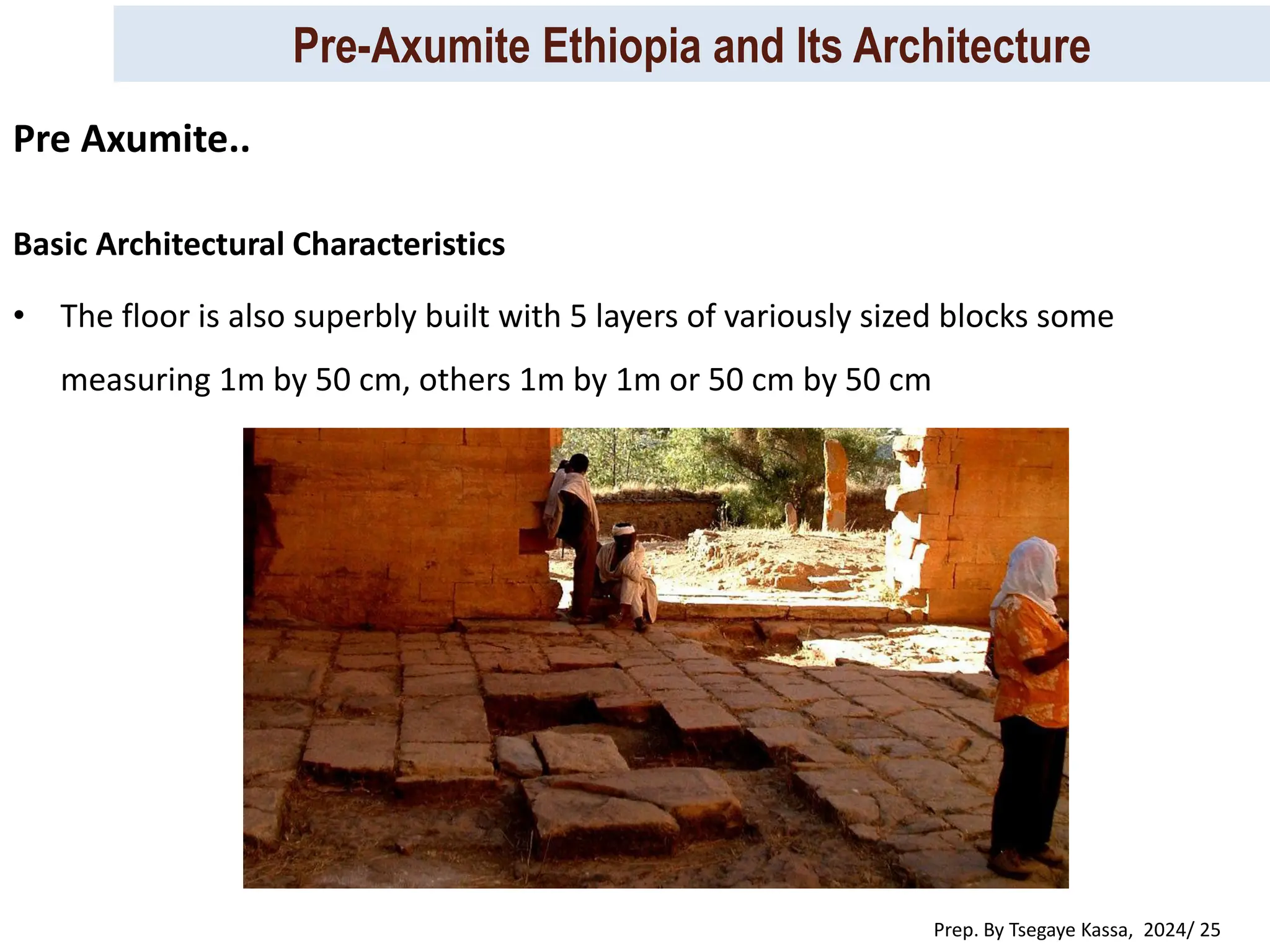 Pre-Axumite Ethiopia and Its Architecture
Prep. By Tsegaye Kassa, 2024/ 25
Basic Architectural Characteristics
• The floor is also superbly built with 5 layers of variously sized blocks some
measuring 1m by 50 cm, others 1m by 1m or 50 cm by 50 cm
Pre Axumite..
 