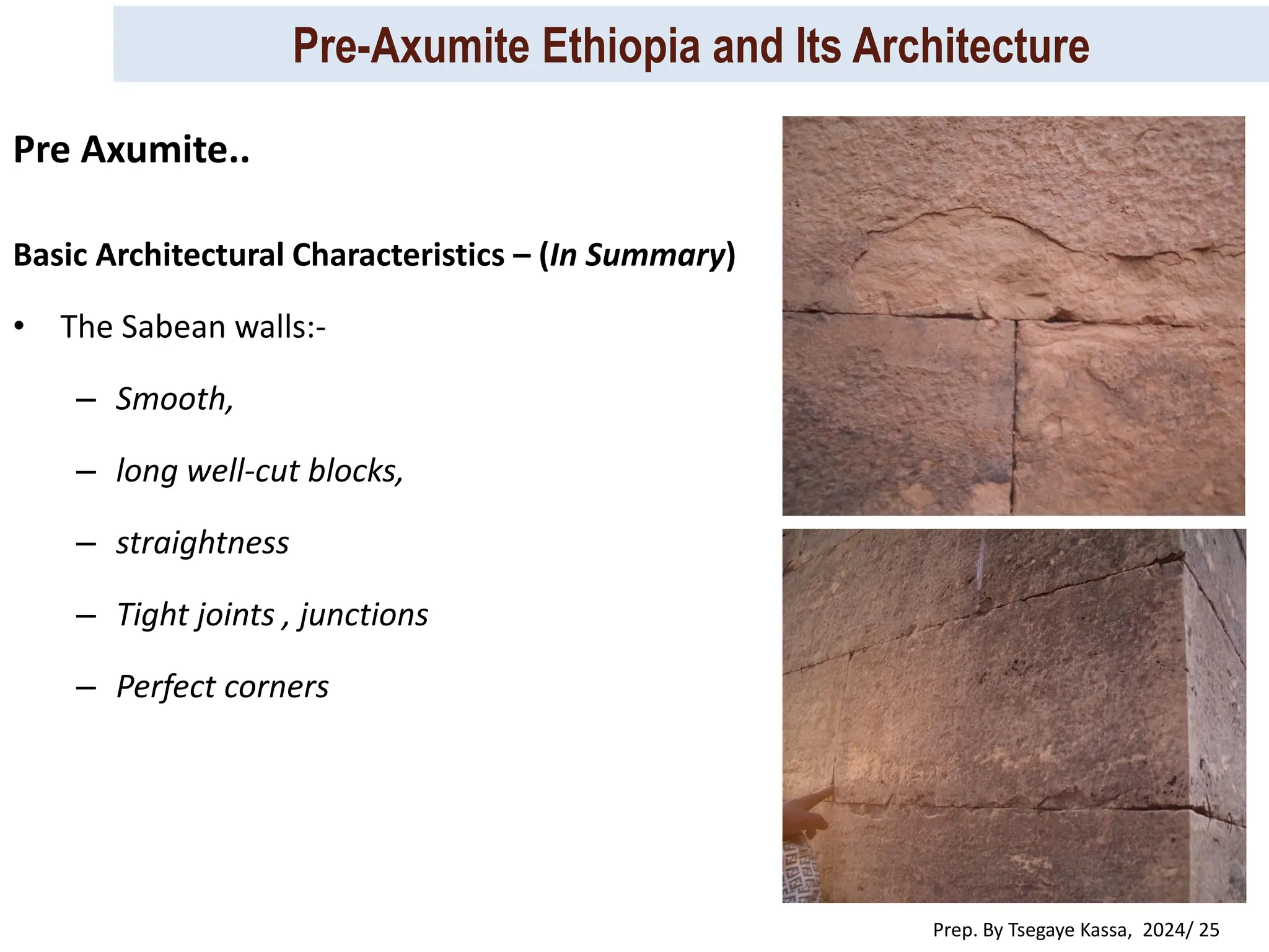 Pre-Axumite Ethiopia and Its Architecture
Prep. By Tsegaye Kassa, 2024/ 25
Basic Architectural Characteristics – (In Summary)
• The Sabean walls:-
– Smooth,
– long well-cut blocks,
– straightness
– Tight joints , junctions
– Perfect corners
Pre Axumite..
 