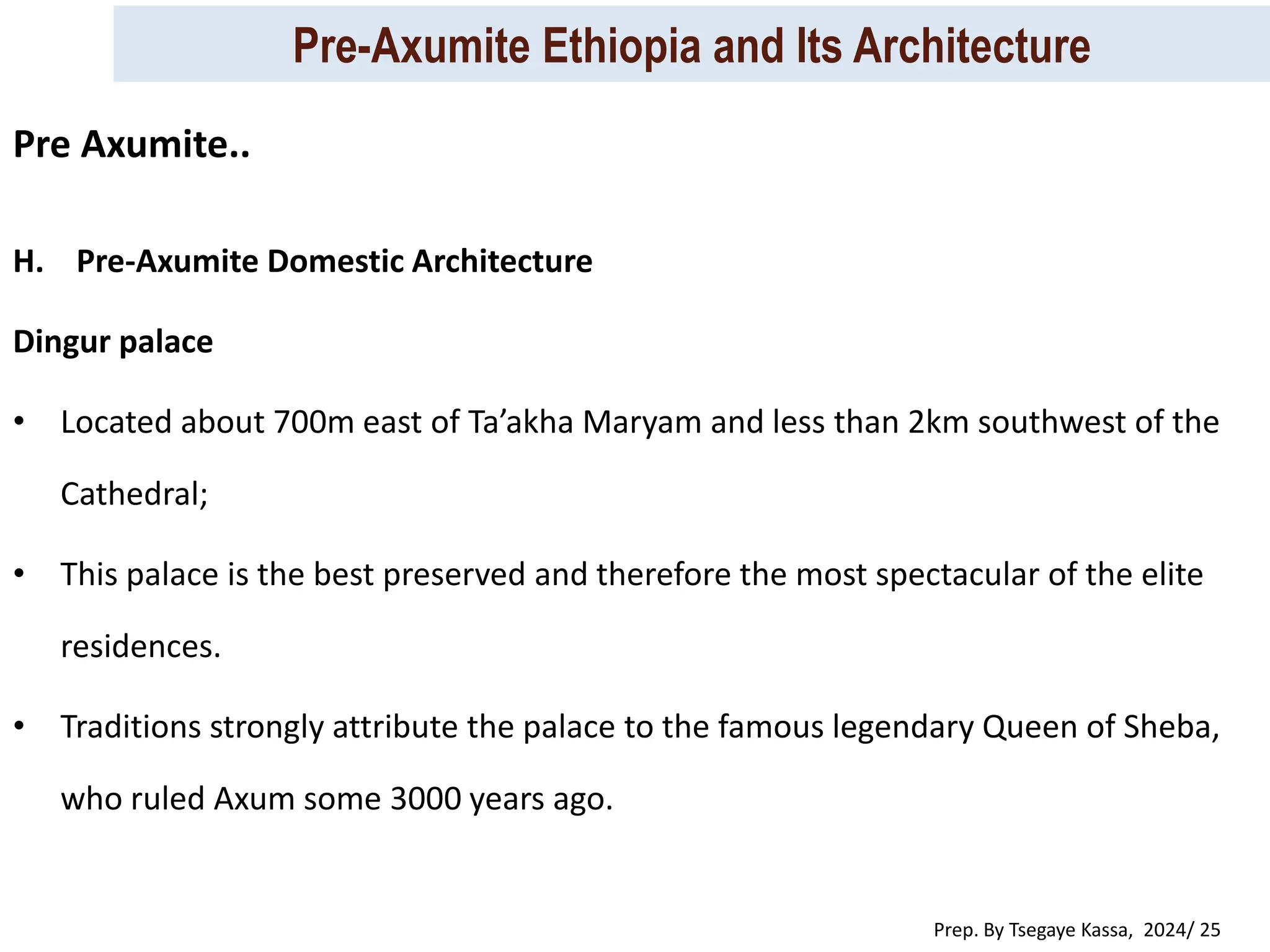 Pre-Axumite Ethiopia and Its Architecture
Prep. By Tsegaye Kassa, 2024/ 25
H. Pre-Axumite Domestic Architecture
Dingur palace
• Located about 700m east of Ta’akha Maryam and less than 2km southwest of the
Cathedral;
• This palace is the best preserved and therefore the most spectacular of the elite
residences.
• Traditions strongly attribute the palace to the famous legendary Queen of Sheba,
who ruled Axum some 3000 years ago.
Pre Axumite..
 