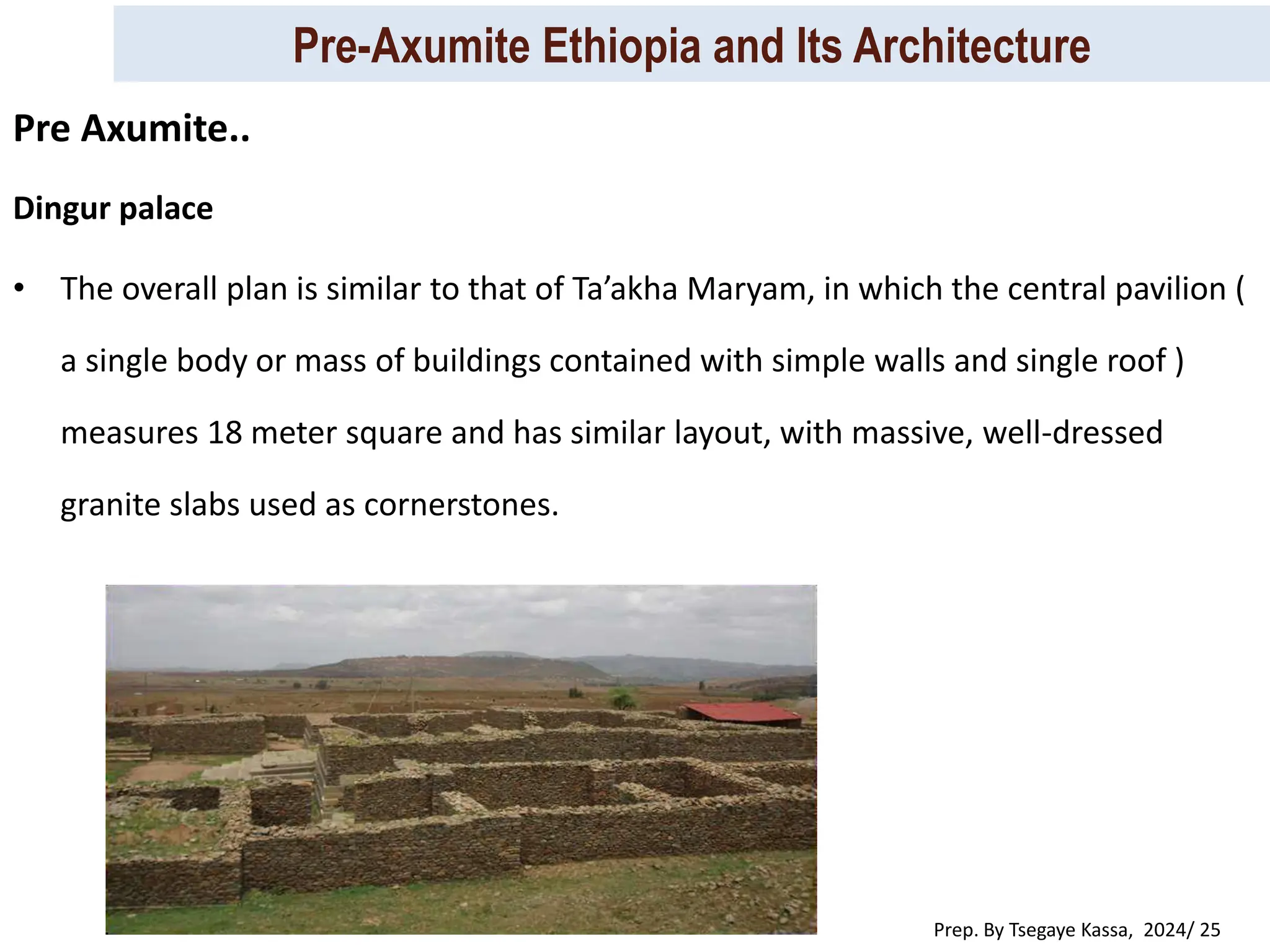 Pre-Axumite Ethiopia and Its Architecture
Prep. By Tsegaye Kassa, 2024/ 25
Dingur palace
• The overall plan is similar to that of Ta’akha Maryam, in which the central pavilion (
a single body or mass of buildings contained with simple walls and single roof )
measures 18 meter square and has similar layout, with massive, well-dressed
granite slabs used as cornerstones.
Pre Axumite..
 