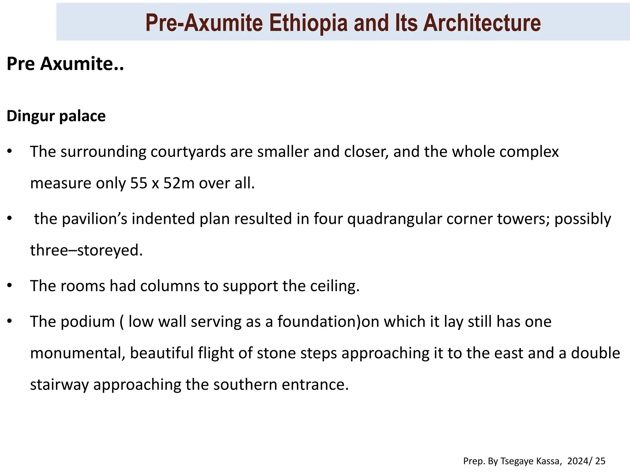 Pre-Axumite Ethiopia and Its Architecture
Prep. By Tsegaye Kassa, 2024/ 25
Dingur palace
• The surrounding courtyards are smaller and closer, and the whole complex
measure only 55 x 52m over all.
• the pavilion’s indented plan resulted in four quadrangular corner towers; possibly
three–storeyed.
• The rooms had columns to support the ceiling.
• The podium ( low wall serving as a foundation)on which it lay still has one
monumental, beautiful flight of stone steps approaching it to the east and a double
stairway approaching the southern entrance.
Pre Axumite..
 