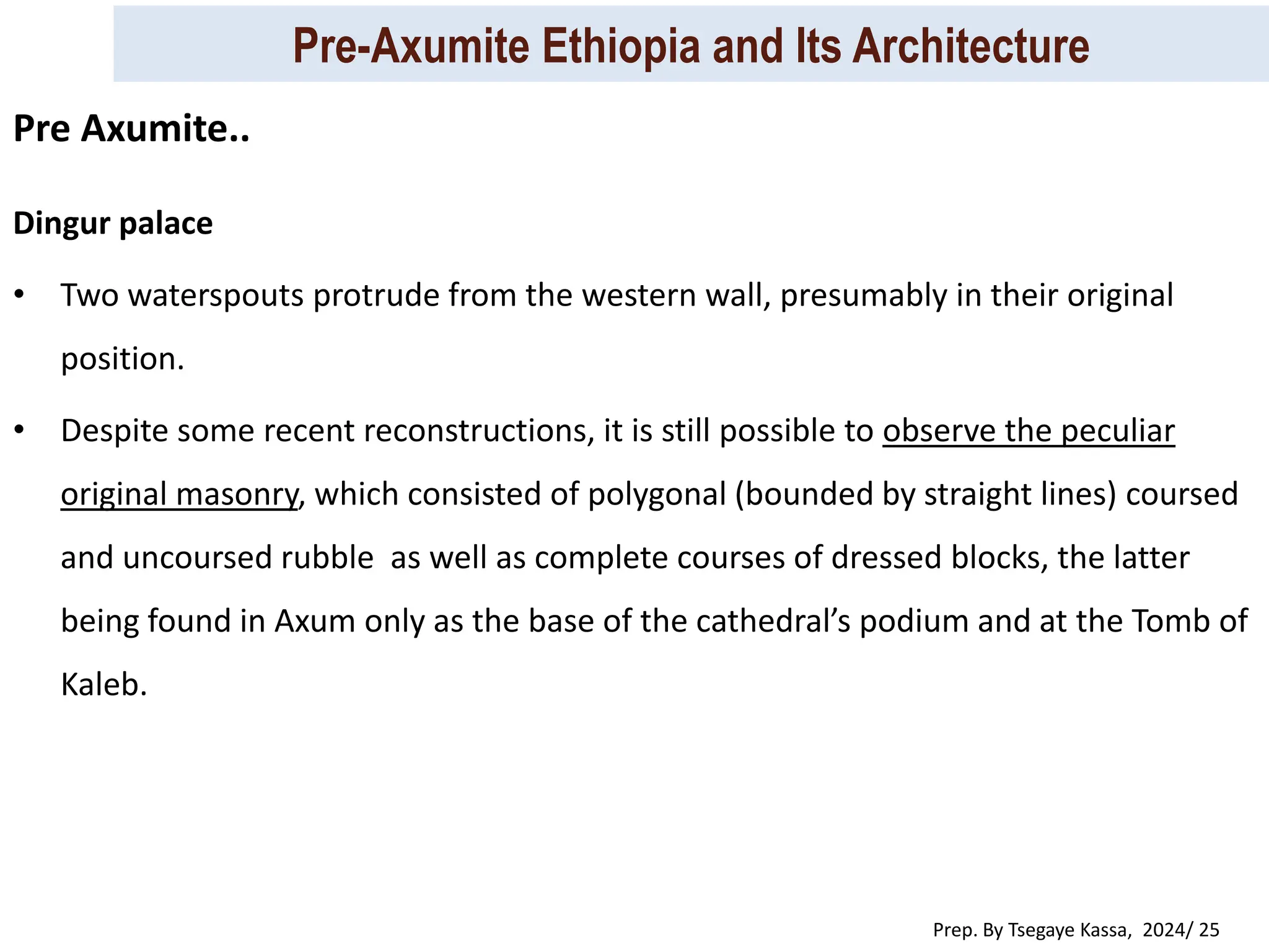 Pre-Axumite Ethiopia and Its Architecture
Prep. By Tsegaye Kassa, 2024/ 25
Dingur palace
• Two waterspouts protrude from the western wall, presumably in their original
position.
• Despite some recent reconstructions, it is still possible to observe the peculiar
original masonry, which consisted of polygonal (bounded by straight lines) coursed
and uncoursed rubble as well as complete courses of dressed blocks, the latter
being found in Axum only as the base of the cathedral’s podium and at the Tomb of
Kaleb.
Pre Axumite..
 