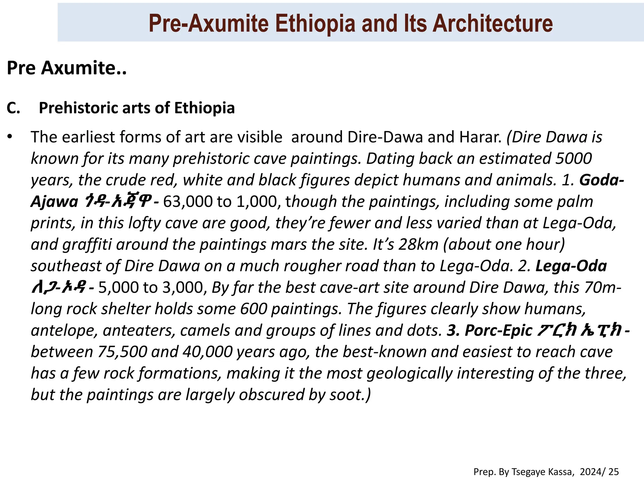 Pre-Axumite Ethiopia and Its Architecture
Prep. By Tsegaye Kassa, 2024/ 25
C. Prehistoric arts of Ethiopia
• The earliest forms of art are visible around Dire-Dawa and Harar. (Dire Dawa is
known for its many prehistoric cave paintings. Dating back an estimated 5000
years, the crude red, white and black figures depict humans and animals. 1. Goda-
Ajawa ጎዳ-አጃዋ - 63,000 to 1,000, though the paintings, including some palm
prints, in this lofty cave are good, they’re fewer and less varied than at Lega-Oda,
and graffiti around the paintings mars the site. It’s 28km (about one hour)
southeast of Dire Dawa on a much rougher road than to Lega-Oda. 2. Lega-Oda
ለጋ-ኦዳ - 5,000 to 3,000, By far the best cave-art site around Dire Dawa, this 70m-
long rock shelter holds some 600 paintings. The figures clearly show humans,
antelope, anteaters, camels and groups of lines and dots. 3. Porc-Epic ፖርክ ኤፒክ -
between 75,500 and 40,000 years ago, the best-known and easiest to reach cave
has a few rock formations, making it the most geologically interesting of the three,
but the paintings are largely obscured by soot.)
Pre Axumite..
 