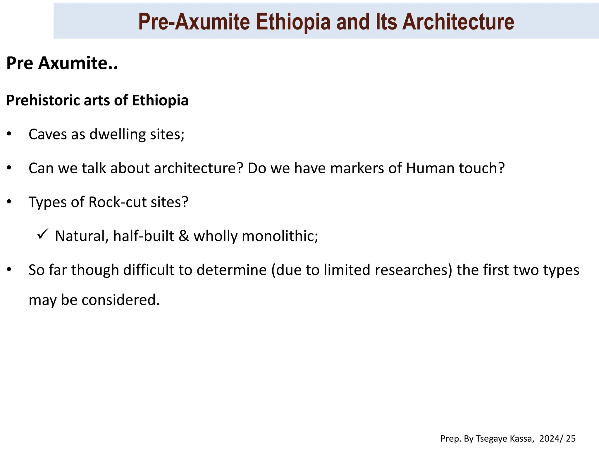 Pre-Axumite Ethiopia and Its Architecture
Prep. By Tsegaye Kassa, 2024/ 25
Prehistoric arts of Ethiopia
• Caves as dwelling sites;
• Can we talk about architecture? Do we have markers of Human touch?
• Types of Rock-cut sites?
 Natural, half-built & wholly monolithic;
• So far though difficult to determine (due to limited researches) the first two types
may be considered.
Pre Axumite..
 