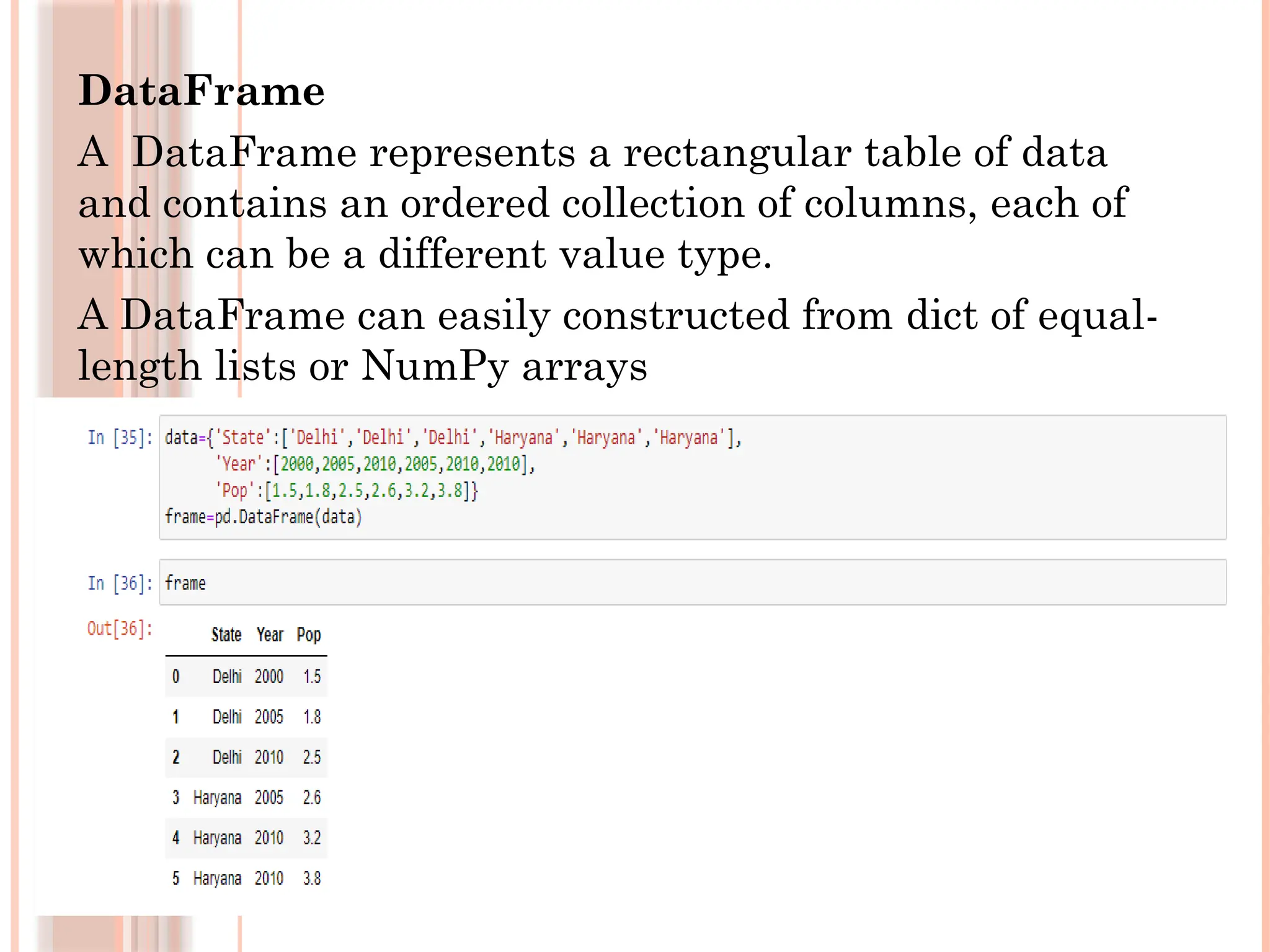 DataFrame
A DataFrame represents a rectangular table of data
and contains an ordered collection of columns, each of
which can be a different value type.
A DataFrame can easily constructed from dict of equal-
length lists or NumPy arrays
 