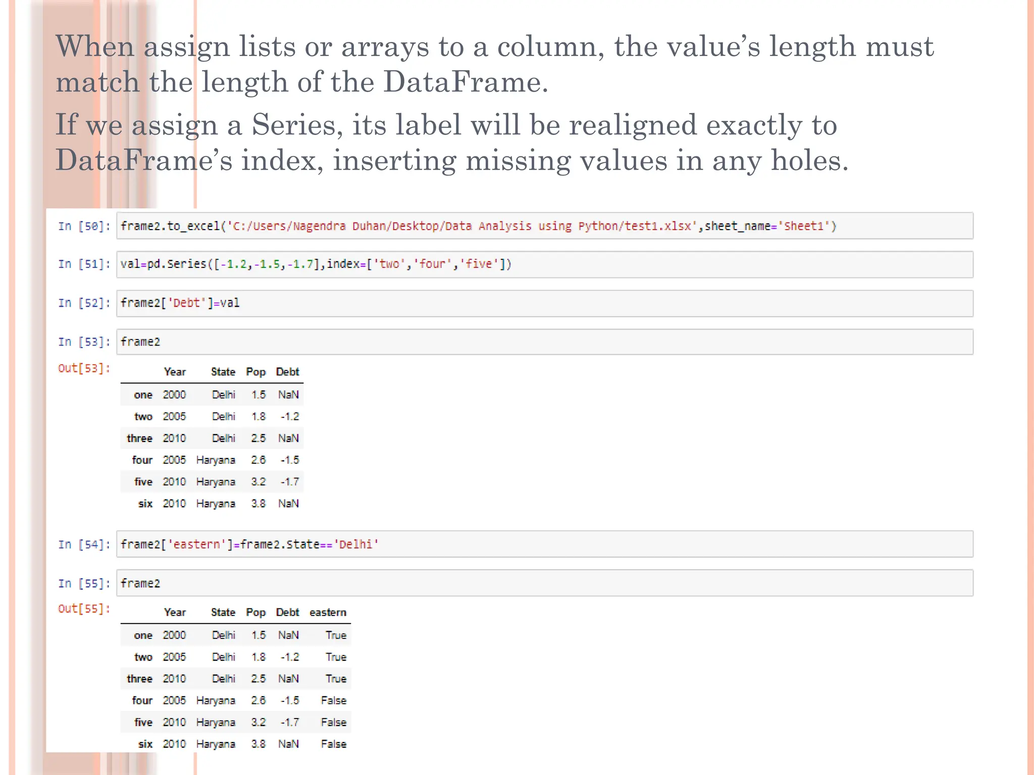 When assign lists or arrays to a column, the value’s length must
match the length of the DataFrame.
If we assign a Series, its label will be realigned exactly to
DataFrame’s index, inserting missing values in any holes.
 