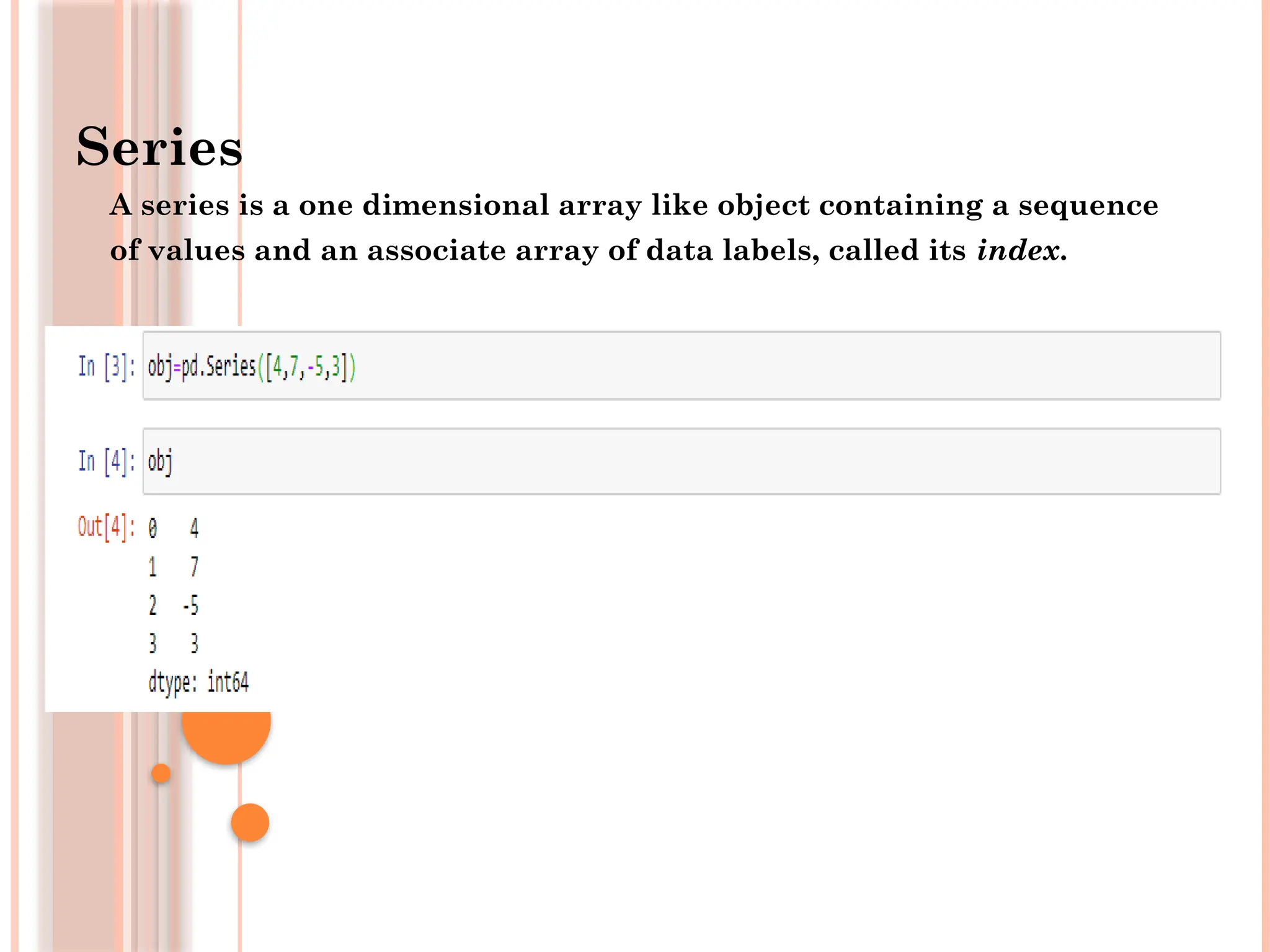Series
A series is a one dimensional array like object containing a sequence
of values and an associate array of data labels, called its index.
 