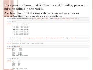 If we pass a column that isn’t in the dict, it will appear with
missing values in the result.
A column in a DataFrame cab be retrieved as a Series
either by dict-like notation or by attribute.
 