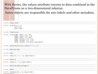 With Series, the values attribute returns to data combined in the
DataFrame as a two-dimensional ndarray.
Index objects are responsible for axis labels and other metadata.
 