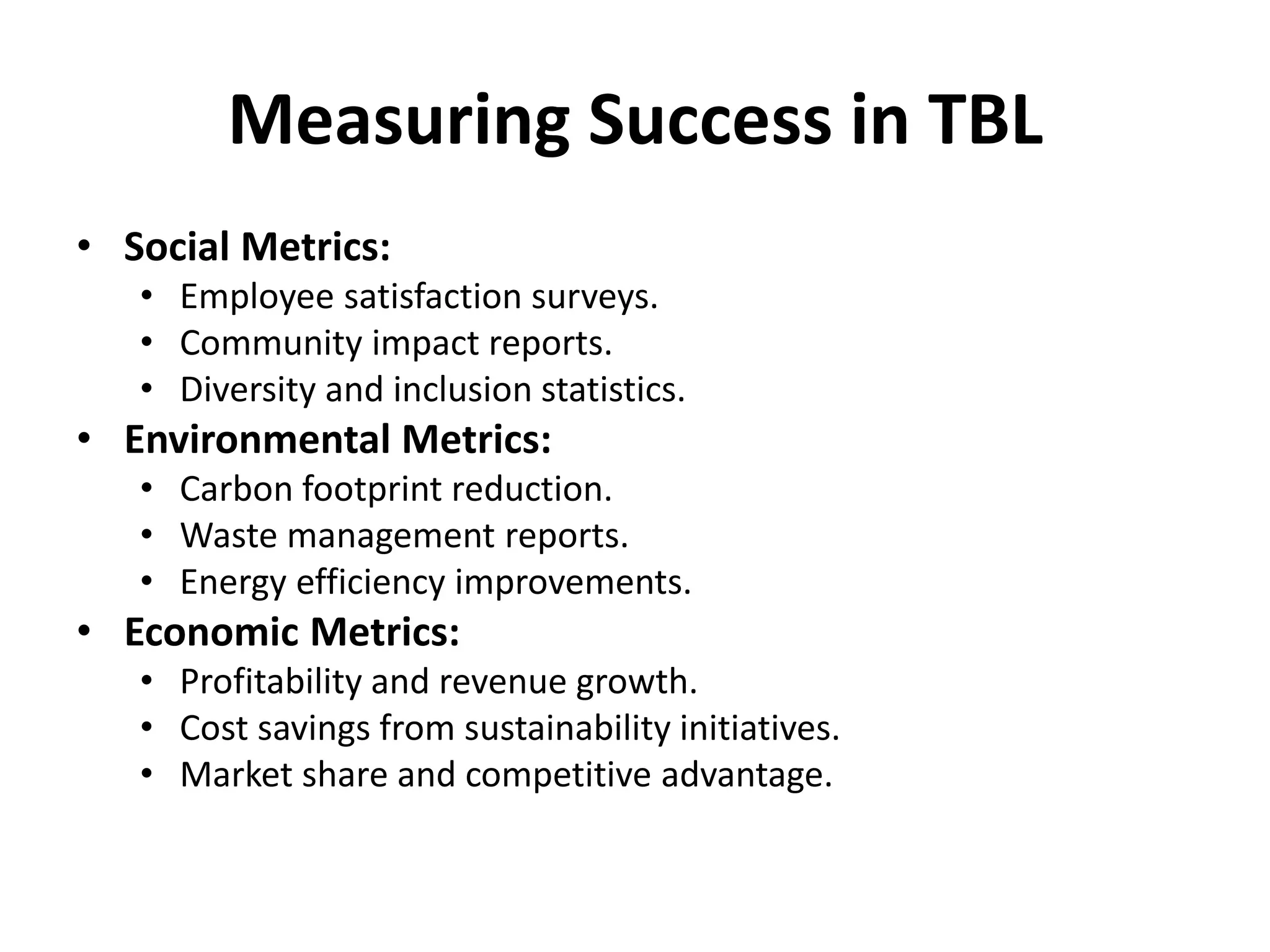 Measuring Success in TBL
• Social Metrics:
• Employee satisfaction surveys.
• Community impact reports.
• Diversity and inclusion statistics.
• Environmental Metrics:
• Carbon footprint reduction.
• Waste management reports.
• Energy efficiency improvements.
• Economic Metrics:
• Profitability and revenue growth.
• Cost savings from sustainability initiatives.
• Market share and competitive advantage.
 