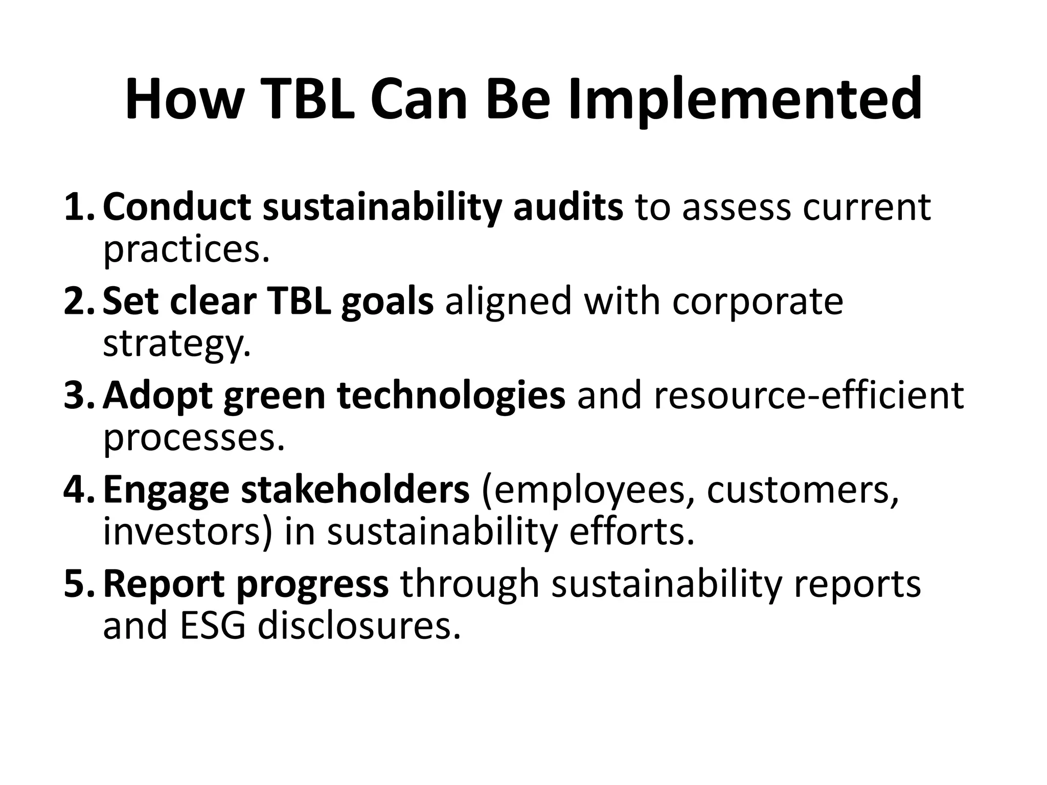 How TBL Can Be Implemented
1.Conduct sustainability audits to assess current
practices.
2.Set clear TBL goals aligned with corporate
strategy.
3.Adopt green technologies and resource-efficient
processes.
4.Engage stakeholders (employees, customers,
investors) in sustainability efforts.
5.Report progress through sustainability reports
and ESG disclosures.
 