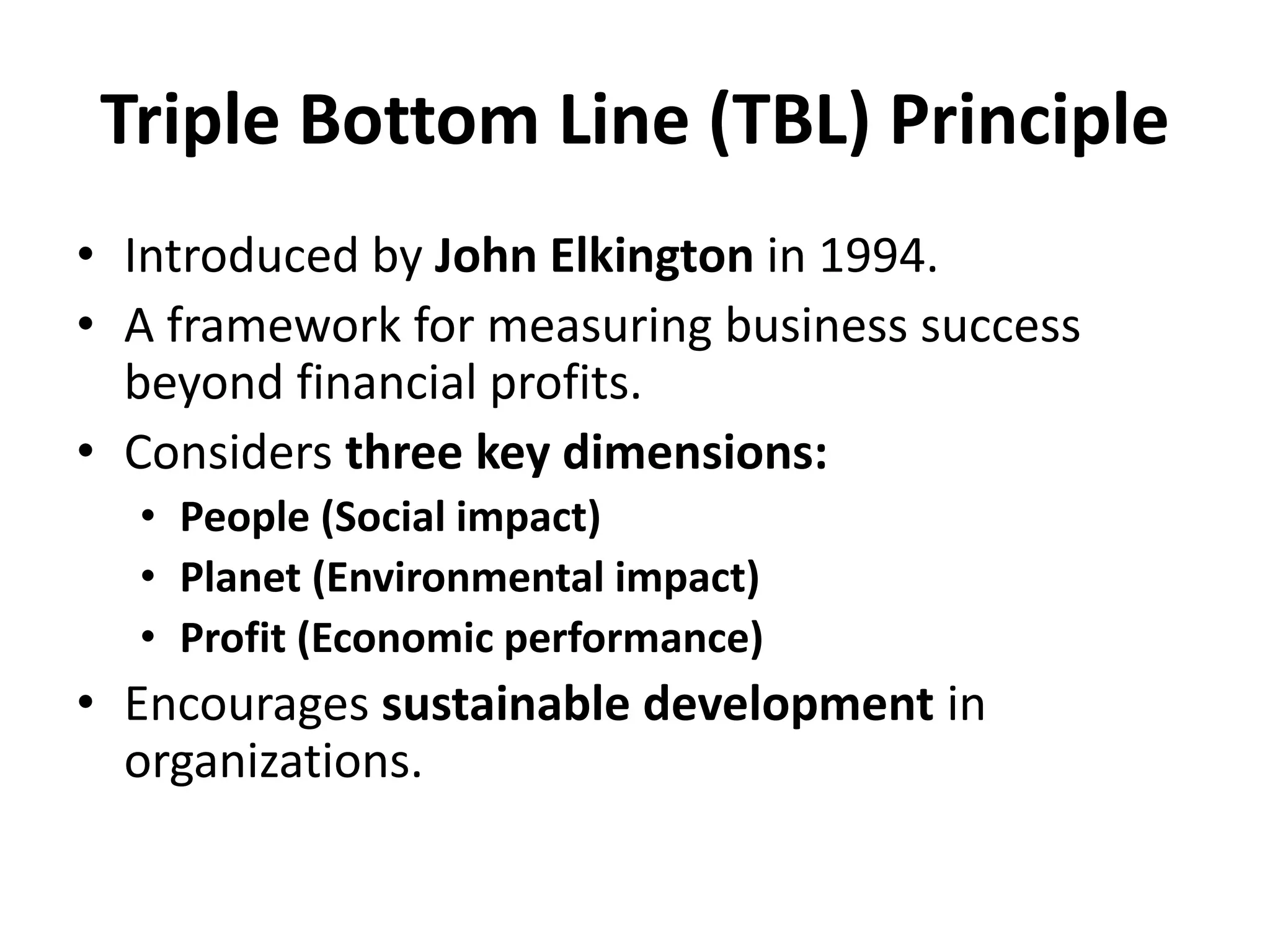 Triple Bottom Line (TBL) Principle
• Introduced by John Elkington in 1994.
• A framework for measuring business success
beyond financial profits.
• Considers three key dimensions:
• People (Social impact)
• Planet (Environmental impact)
• Profit (Economic performance)
• Encourages sustainable development in
organizations.
 