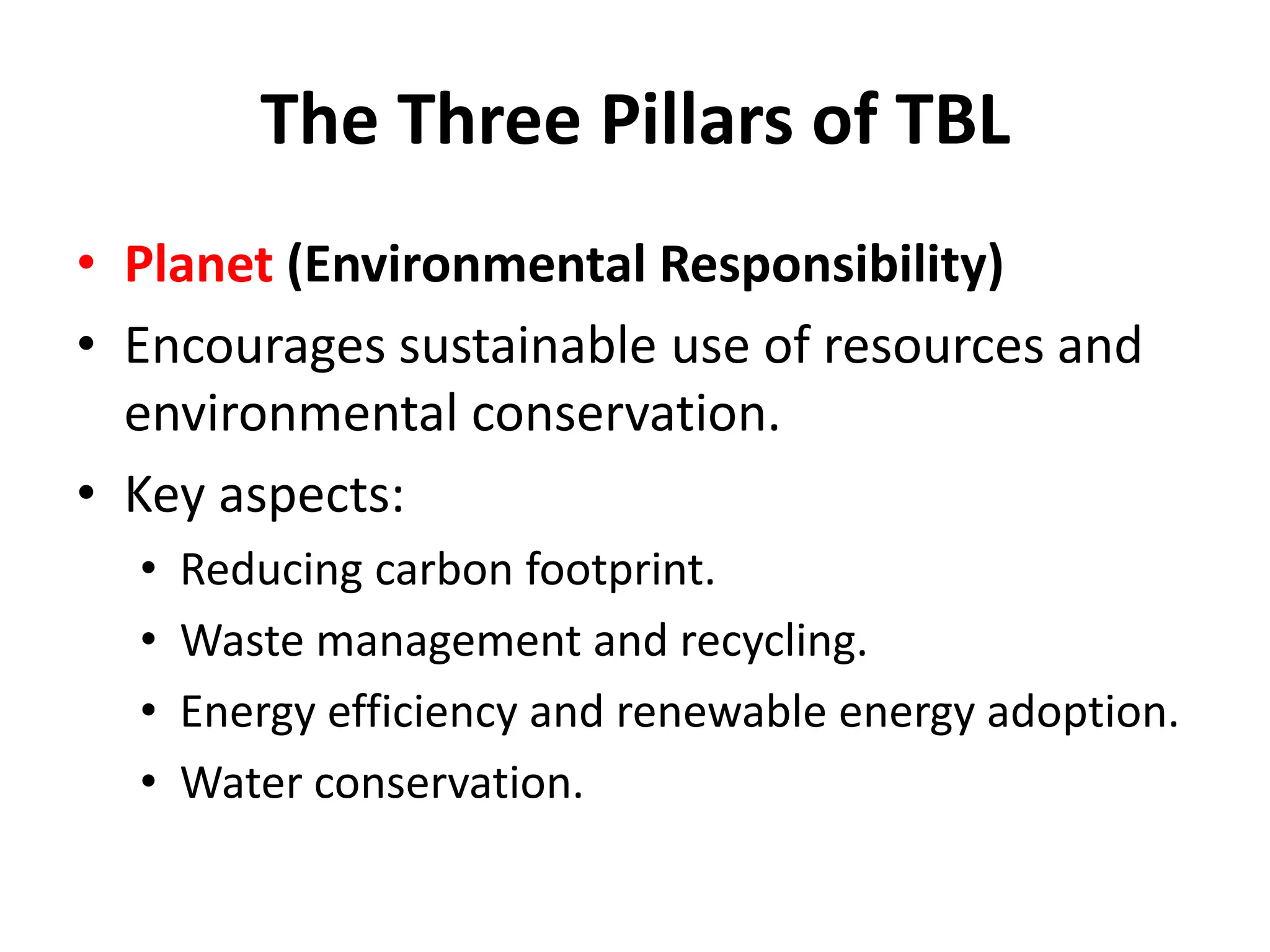 The Three Pillars of TBL
• Planet (Environmental Responsibility)
• Encourages sustainable use of resources and
environmental conservation.
• Key aspects:
• Reducing carbon footprint.
• Waste management and recycling.
• Energy efficiency and renewable energy adoption.
• Water conservation.
 