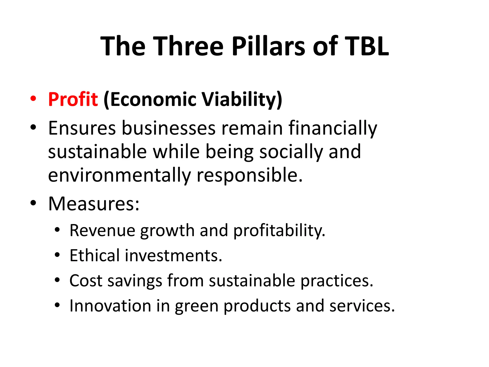 The Three Pillars of TBL
• Profit (Economic Viability)
• Ensures businesses remain financially
sustainable while being socially and
environmentally responsible.
• Measures:
• Revenue growth and profitability.
• Ethical investments.
• Cost savings from sustainable practices.
• Innovation in green products and services.
 