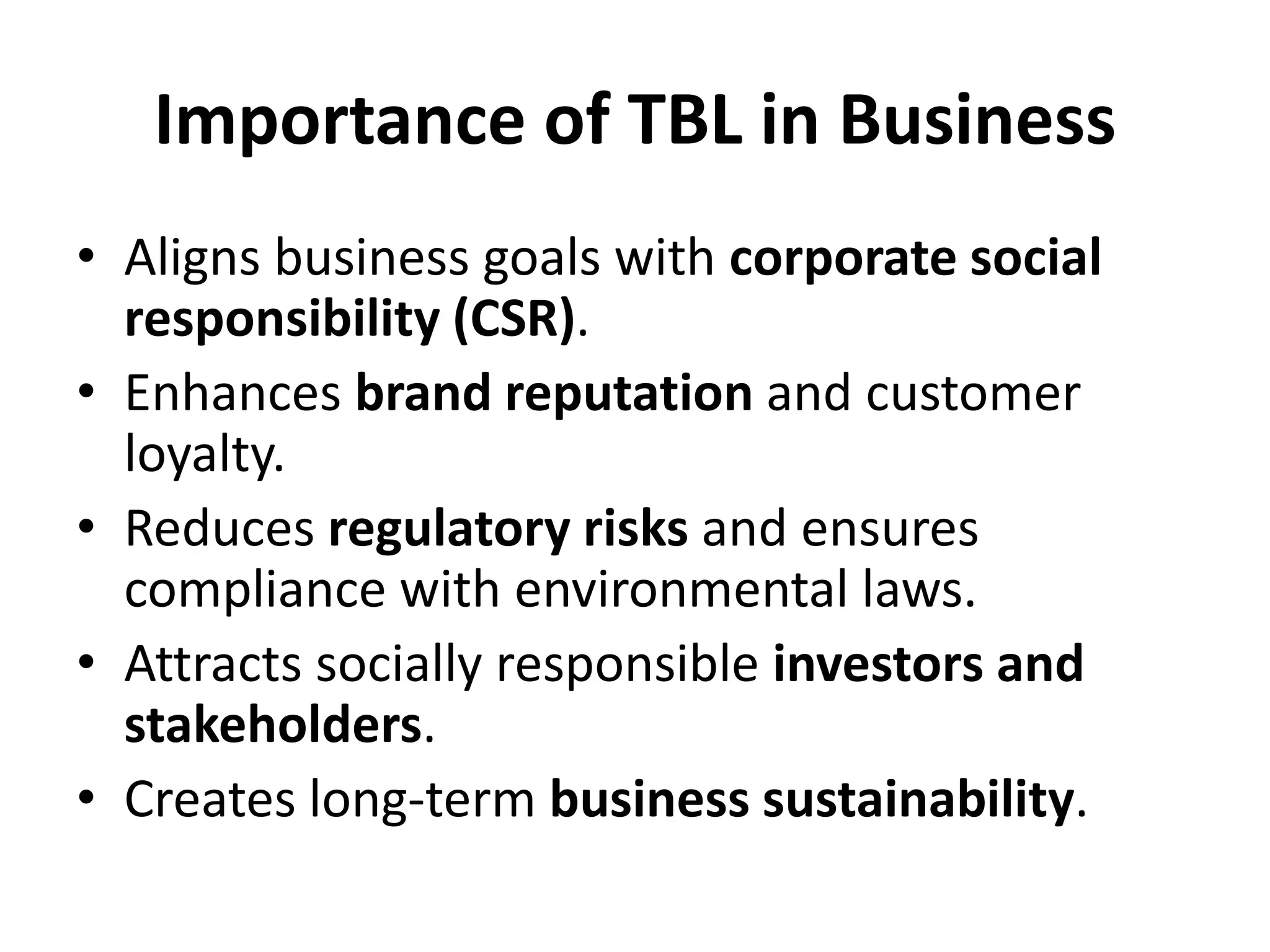 Importance of TBL in Business
• Aligns business goals with corporate social
responsibility (CSR).
• Enhances brand reputation and customer
loyalty.
• Reduces regulatory risks and ensures
compliance with environmental laws.
• Attracts socially responsible investors and
stakeholders.
• Creates long-term business sustainability.
 
